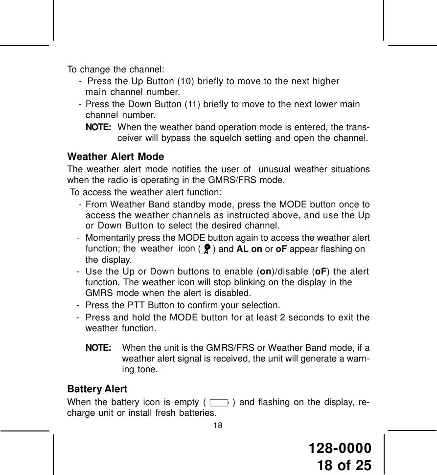 128-000018 of 25To change the channel: -  Press the Up Button (10) briefly to move to the next highermain channel number. - Press the Down Button (11) briefly to move to the next lower mainchannel number.NOTE: When the weather band operation mode is entered, the trans-ceiver will bypass the squelch setting and open the channel.Weather Alert ModeThe weather alert mode notifies the user of  unusual weather situationswhen the radio is operating in the GMRS/FRS mode. To access the weather alert function: - From Weather Band standby mode, press the MODE button once toaccess the weather channels as instructed above, and use the Upor Down Button to select the desired channel.- Momentarily press the MODE button again to access the weather alertfunction; the weather  icon (  ) and AL on or oF appear flashing onthe display.- Use the Up or Down buttons to enable (on)/disable (oF) the alertfunction. The weather icon will stop blinking on the display in theGMRS mode when the alert is disabled.- Press the PTT Button to confirm your selection.- Press and hold the MODE button for at least 2 seconds to exit theweather function.NOTE: When the unit is the GMRS/FRS or Weather Band mode, if aweather alert signal is received, the unit will generate a warn-ing tone.Battery AlertWhen the battery icon is empty (   ) and flashing on the display, re-charge unit or install fresh batteries.18