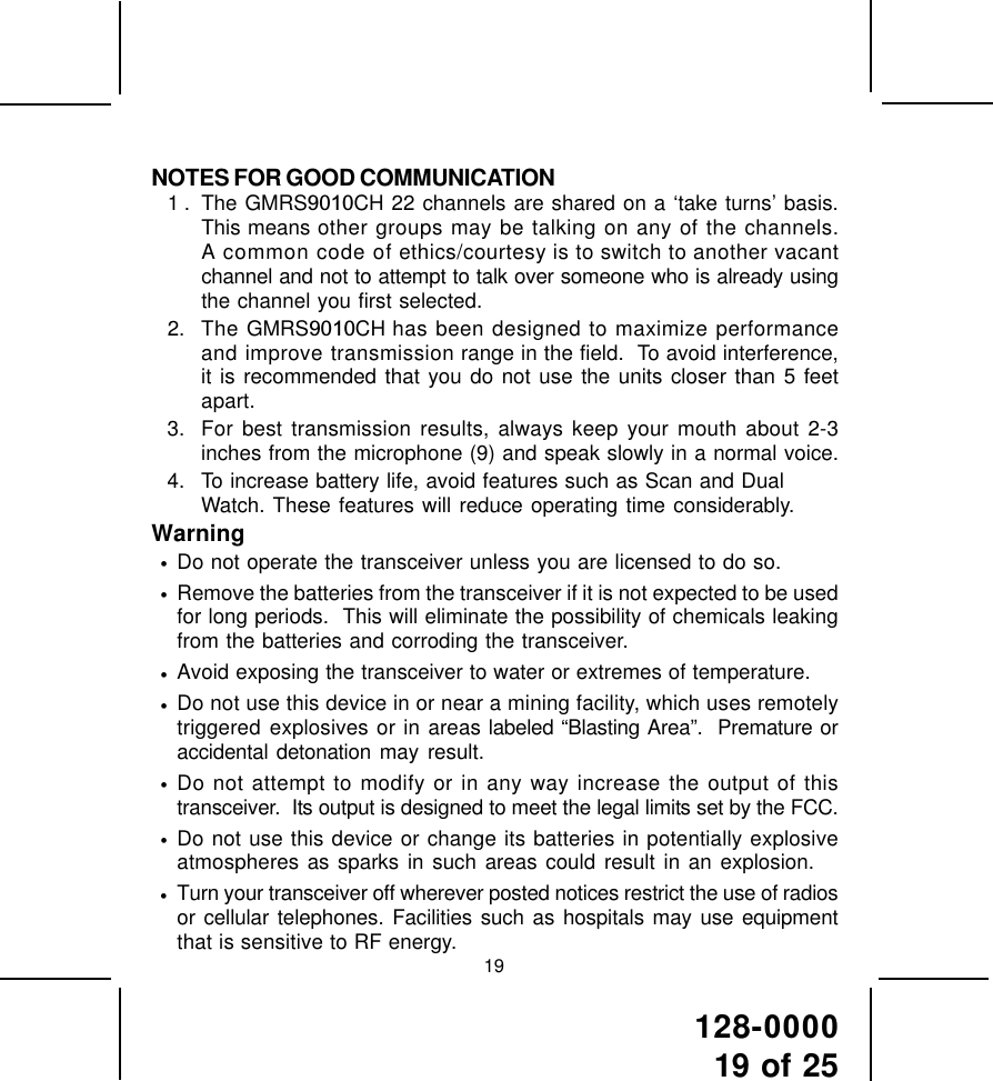 128-000019 of 25NOTES FOR GOOD COMMUNICATION1 . The GMRS9010CH 22 channels are shared on a ‘take turns’ basis.This means other groups may be talking on any of the channels.A common code of ethics/courtesy is to switch to another vacantchannel and not to attempt to talk over someone who is already usingthe channel you first selected.2. The GMRS9010CH has been designed to maximize performanceand improve transmission range in the field.  To avoid interference,it is recommended that you do not use the units closer than 5 feetapart.3. For best transmission results, always keep your mouth about 2-3inches from the microphone (9) and speak slowly in a normal voice.4. To increase battery life, avoid features such as Scan and DualWatch. These features will reduce operating time considerably.Warning•Do not operate the transceiver unless you are licensed to do so.•Remove the batteries from the transceiver if it is not expected to be usedfor long periods.  This will eliminate the possibility of chemicals leakingfrom the batteries and corroding the transceiver.•Avoid exposing the transceiver to water or extremes of temperature.•Do not use this device in or near a mining facility, which uses remotelytriggered explosives or in areas labeled “Blasting Area”.  Premature oraccidental detonation may result.•Do not attempt to modify or in any way increase the output of thistransceiver.  Its output is designed to meet the legal limits set by the FCC.•Do not use this device or change its batteries in potentially explosiveatmospheres as sparks in such areas could result in an explosion.•Turn your transceiver off wherever posted notices restrict the use of radiosor cellular telephones. Facilities such as hospitals may use equipmentthat is sensitive to RF energy. 19