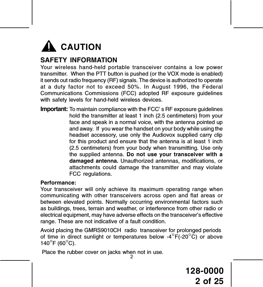 128-00002 of 25CAUTIONSAFETY INFORMATIONYour wireless hand-held portable transceiver contains a low powertransmitter.  When the PTT button is pushed (or the VOX mode is enabled)it sends out radio frequency (RF) signals. The device is authorized to operateat a duty factor not to exceed 50%. In August 1996, the FederalCommunications Commissions (FCC) adopted RF exposure guidelineswith safety levels for hand-held wireless devices.Important: To maintain compliance with the FCC’ s RF exposure guidelineshold the transmitter at least 1 inch (2.5 centimeters) from yourface and speak in a normal voice, with the antenna pointed upand away.  If  you wear the handset on your body while using theheadset accessory, use only the Audiovox supplied carry clipfor this product and ensure that the antenna is at least 1 inch(2.5 centimeters) from your body when transmitting. Use onlythe supplied antenna. Do not use your transceiver with adamaged antenna. Unauthorized antennas, modifications, orattachments could damage the transmitter and may violateFCC regulations.Performance:Your transceiver will only achieve its maximum operating range whencommunicating with other transceivers across open and flat areas orbetween elevated points. Normally occurring environmental factors suchas buildings, trees, terrain and weather, or interference from other radio orelectrical equipment, may have adverse effects on the transceiver’s effectiverange. These are not indicative of a fault condition.Avoid placing the GMRS9010CH  radio  transceiver for prolonged periodsof time in direct sunlight or temperatures below -4°F(-20°C) or above140°F (60°C).Place the rubber cover on jacks when not in use.2