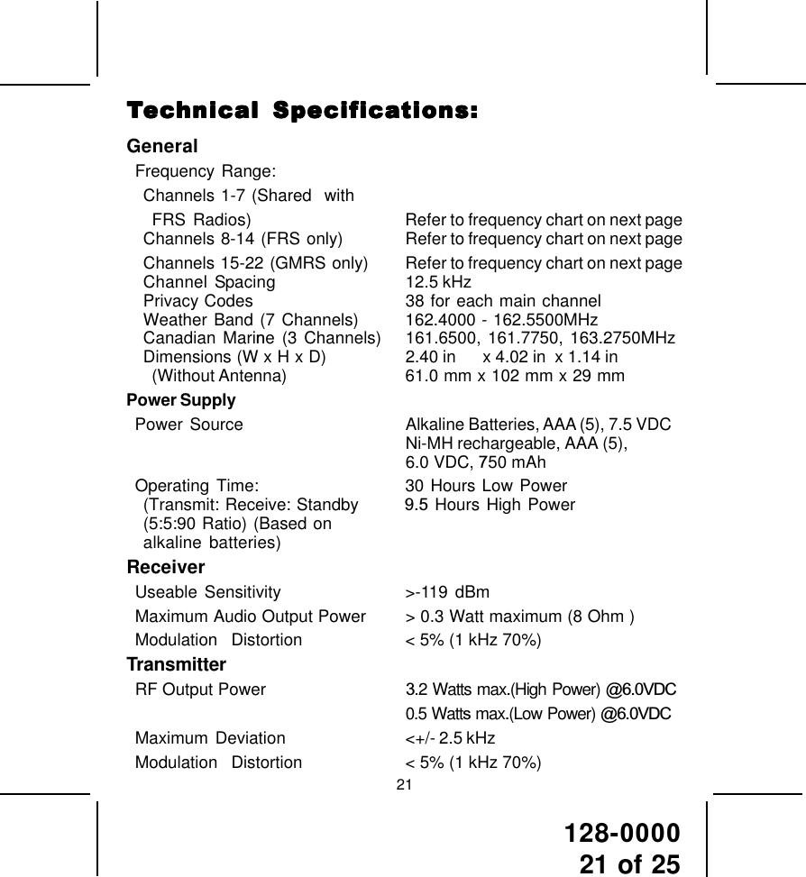 128-000021 of 2521GeneralFrequency Range:Channels 1-7 (Shared  withFRS Radios) Refer to frequency chart on next pageChannels 8-14  (FRS  only) Refer to frequency chart on next pageChannels 15-22 (GMRS only) Refer to frequency chart on next pageChannel Spacing 12.5 kHzPrivacy Codes 38 for each main channelWeather Band (7 Channels) 162.4000 - 162.5500MHzCanadian Marine (3 Channels)   161.6500, 161.7750, 163.2750MHzDimensions (W x H x D) 2.40 in      x 4.02 in  x 1.14 in(Without Antenna) 61.0 mm x 102 mm x 29 mmPower SupplyPower  Source Alkaline Batteries, AAA (5), 7.5 VDCNi-MH rechargeable, AAA (5),6.0 VDC, 750 mAhOperating Time: 30 Hours Low Power(Transmit: Receive: Standby       9.5 Hours High Power(5:5:90 Ratio) (Based onalkaline batteries)ReceiverUseable Sensitivity &gt;-119 dBmMaximum Audio Output Power &gt; 0.3 Watt maximum (8 Ohm )Modulation  Distortion &lt; 5% (1 kHz 70%)TransmitterRF Output Power                      3.2 Watts max.(High Power) @6.0VDC0.5 Watts max.(Low Power) @6.0VDCMaximum  Deviation &lt;+/- 2.5 kHzModulation  Distortion &lt; 5% (1 kHz 70%)TTTTTececececechnical Specifhnical Specifhnical Specifhnical Specifhnical Specificaicaicaicaications:tions:tions:tions:tions: