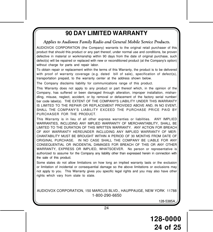 128-000024 of 2590 DAY LIMITED WARRANTYAUDIOVOX CORPORATION, 150 MARCUS BLVD., HAUPPAUGE, NEW YORK  117881-800-290-6650128-5385AApplies to Audiovox Family Radio and General Mobile Service Products.AUDIOVOX CORPORATION (the Company) warrants to the original retail purchaser of thisproduct that should this product or any part thereof, under normal use and conditions, be provendefective in material or workmanship within 90 days from the date of original purchase, suchdefect(s) will be repaired or replaced with new or reconditioned product (at the Company&apos;s option)without charge for parts and repair labor.To obtain repair or replacement within the terms of this Warranty, the product is to be deliveredwith proof of warranty coverage (e.g. dated  bill of sale), specification of defect(s),transportation prepaid, to the warranty center at the address shown below.The Company disclaims liability for communications range of this product.This Warranty does not apply to any product or part thereof which, in the opinion of theCompany, has suffered or been damaged through alteration, improper installation, mishan-dling, misuse, neglect, accident, or by removal or defacement of the factory serial number/bar code label(s).  THE EXTENT OF THE COMPANY&apos;S LIABILITY UNDER THIS WARRANTYIS LIMITED TO THE REPAIR OR REPLACEMENT PROVIDED ABOVE AND, IN NO EVENT,SHALL THE COMPANY&apos;S LIABILITY EXCEED THE PURCHASE PRICE PAID BYPURCHASER  FOR THE PRODUCT.This Warranty is in lieu of all other express warranties or liabilities.  ANY IMPLIEDWARRANTIES, INCLUDING ANY IMPLIED WARRANTY OF MERCHANTABILITY, SHALL BELIMITED TO THE DURATION OF THIS WRITTEN WARRANTY.  ANY ACTION FOR BREACHOF ANY WARRANTY HEREUNDER INCLUDING ANY IMPLIED WARRANTY OF MER-CHANTABILITY MUST BE BROUGHT WITHIN A PERIOD OF 30 MONTHS FROM DATE OFORIGINAL PURCHASE.  IN NO CASE SHALL THE COMPANY BE LIABLE FOR ANYCONSEQUENTIAL OR INCIDENTAL DAMAGES FOR BREACH OF THIS OR ANY OTHERWARRANTY, EXPRESS OR IMPLIED, WHATSOEVER.  No person or representative isauthorized to assume for the Company any liability other than expressed herein in connection withthe sale of this product.Some states do not allow limitations on how long an implied warranty lasts or the exclusionor limitation of incidental or consequential damage so the above limitations or exclusions maynot apply to you.  This Warranty gives you specific legal rights and you may also have otherrights which vary from state to state.24