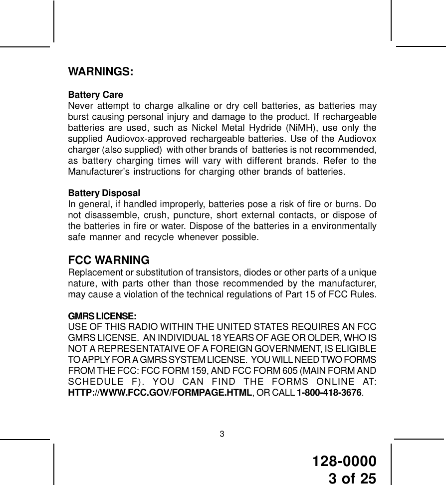 128-00003 of 25WARNINGS:Battery CareNever attempt to charge alkaline or dry cell batteries, as batteries mayburst causing personal injury and damage to the product. If rechargeablebatteries are used, such as Nickel Metal Hydride (NiMH), use only thesupplied Audiovox-approved rechargeable batteries. Use of the Audiovoxcharger (also supplied)  with other brands of  batteries is not recommended,as battery charging times will vary with different brands. Refer to theManufacturer’s instructions for charging other brands of batteries.Battery DisposalIn general, if handled improperly, batteries pose a risk of fire or burns. Donot disassemble, crush, puncture, short external contacts, or dispose ofthe batteries in fire or water. Dispose of the batteries in a environmentallysafe manner and recycle whenever possible.FCC WARNINGReplacement or substitution of transistors, diodes or other parts of a uniquenature, with parts other than those recommended by the manufacturer,may cause a violation of the technical regulations of Part 15 of FCC Rules.GMRS LICENSE:USE OF THIS RADIO WITHIN THE UNITED STATES REQUIRES AN FCCGMRS LICENSE.  AN INDIVIDUAL 18 YEARS OF AGE OR OLDER, WHO ISNOT A REPRESENTATAIVE OF A FOREIGN GOVERNMENT, IS ELIGIBLETO APPLY FOR A GMRS SYSTEM LICENSE.  YOU WILL NEED TWO FORMSFROM THE FCC: FCC FORM 159, AND FCC FORM 605 (MAIN FORM ANDSCHEDULE F). YOU CAN FIND THE FORMS ONLINE AT:HTTP://WWW.FCC.GOV/FORMPAGE.HTML, OR CALL 1-800-418-3676.3