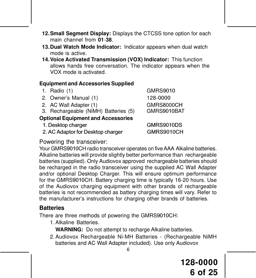 128-00006 of 25612.Small Segment Display: Displays the CTCSS tone option for eachmain channel from 01-38.13.Dual Watch Mode Indicator:  Indicator appears when dual watchmode is active.14.Voice Activated Transmission (VOX) Indicator:  This functionallows hands free conversation. The indicator appears when theVOX mode is activated.Equipment and Accessories Supplied1. Radio (1) GMRS90102. Owner’s Manual (1) 128-00002. AC Wall Adapter (1) GMRS8000CH3. Rechargeable (NiMH) Batteries (5) GMRS9010BATOptional Equipment and Accessories   1. Desktop charger                                                      GMRS9010DS                                  2. AC Adaptor for Desktop charger                      GMRS9010CHPowering the transceiver:Your GMRS9010CH radio transceiver operates on five AAA  Alkaline batteries.Alkaline batteries will provide slightly better performance than  rechargeablebatteries (supplied). Only Audiovox approved  rechargeable batteries shouldbe recharged in the radio transceiver using the supplied AC Wall Adapterand/or optional Desktop Charger. This will ensure optimum performancefor the GMRS9010CH. Battery charging time is typically 16-20 hours. Useof the Audiovox charging equipment with other brands of rechargeablebatteries is not recommended as battery charging times will vary. Refer tothe manufacturer’s instructions for charging other brands of batteries.BatteriesThere are three methods of powering the GMRS9010CH:1. Alkaline Batteries.WARNING:  Do not attempt to recharge Alkaline batteries.2.Audiovox Rechargeable Ni-MH Batteries - (Rechargeable NiMHbatteries and AC Wall Adapter included). Use only Audiovox