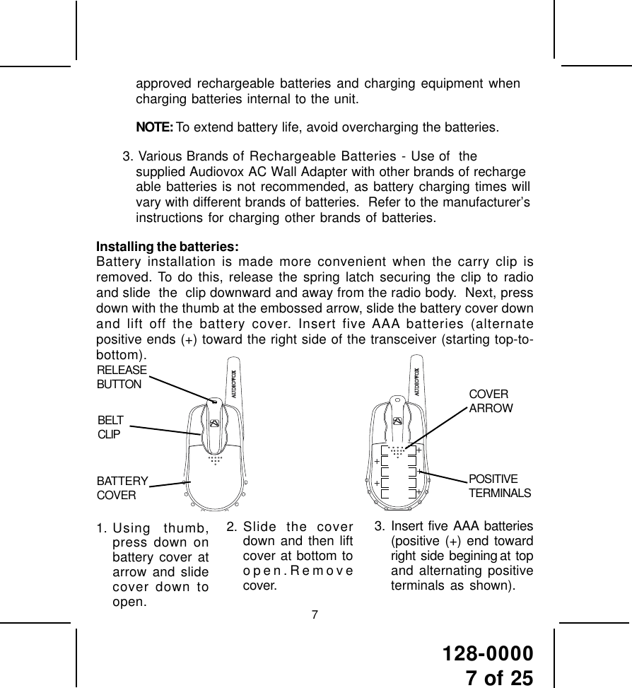 128-00007 of 2572. Slide the coverdown and then liftcover at bottom toopen.Removecover.3. Insert five AAA batteries(positive (+) end towardright  side  begining at  topand alternating positiveterminals as shown).1. Using thumb,press down onbattery cover atarrow and slidecover down toopen.approved rechargeable batteries and charging equipment whencharging batteries internal to the unit.NOTE: To extend battery life, avoid overcharging the batteries.3. Various Brands of Rechargeable Batteries - Use of  thesupplied Audiovox AC Wall Adapter with other brands of rechargeable batteries is not recommended, as battery charging times willvary with different brands of batteries.  Refer to the manufacturer’sinstructions for charging other brands of batteries.Installing the batteries:Battery installation is made more convenient when the carry clip isremoved. To do this, release the spring latch securing the clip to radioand slide  the  clip downward and away from the radio body.  Next, pressdown with the thumb at the embossed arrow, slide the battery cover downand lift off the battery cover. Insert five AAA batteries (alternatepositive ends (+) toward the right side of the transceiver (starting top-to-bottom).+++++RELEASEBUTTONBATTERYCOVERBELTCLIPCOVERARROWPOSITIVETERMINALS