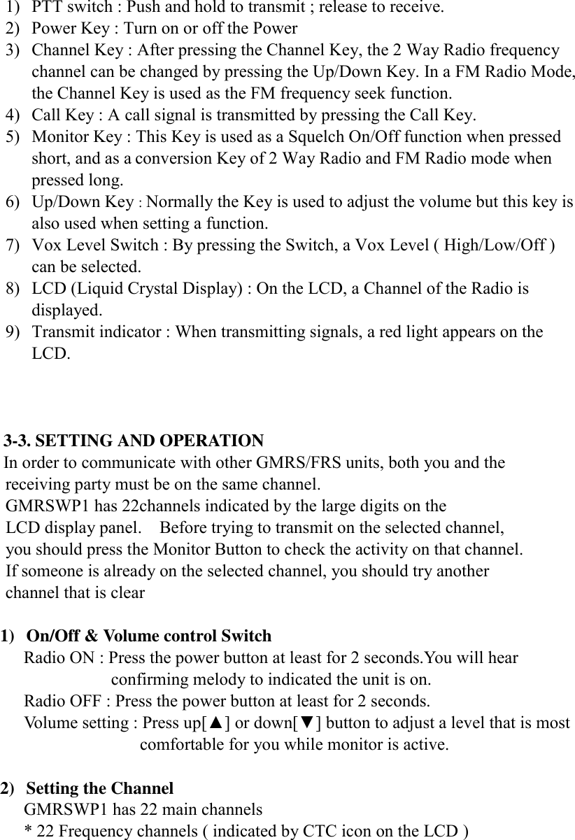   1)  PTT switch : Push and hold to transmit ; release to receive.   2)  Power Key : Turn on or off the Power 3)  Channel Key : After pressing the Channel Key, the 2 Way Radio frequency channel can be changed by pressing the Up/Down Key. In a FM Radio Mode, the Channel Key is used as the FM frequency seek function. 4)  Call Key : A call signal is transmitted by pressing the Call Key. 5)  Monitor Key : This Key is used as a Squelch On/Off function when pressed short, and as a conversion Key of 2 Way Radio and FM Radio mode when pressed long. 6) Up/Down Key : Normally the Key is used to adjust the volume but this key is also used when setting a function. 7)  Vox Level Switch : By pressing the Switch, a Vox Level ( High/Low/Off ) can be selected. 8)  LCD (Liquid Crystal Display) : On the LCD, a Channel of the Radio is displayed.   9)  Transmit indicator : When transmitting signals, a red light appears on the LCD.     3-3. SETTING AND OPERATION In order to communicate with other GMRS/FRS units, both you and the             receiving party must be on the same channel.           GMRSWP1 has 22channels indicated by the large digits on the             LCD display panel.    Before trying to transmit on the selected channel,             you should press the Monitor Button to check the activity on that channel.           If someone is already on the selected channel, you should try another        channel that is clear  1)  On/Off &amp; Volume control Switch Radio ON : Press the power button at least for 2 seconds.You will hear confirming melody to indicated the unit is on.             Radio OFF : Press the power button at least for 2 seconds.    Volume setting : Press up[▲] or down[▼] button to adjust a level that is most   comfortable for you while monitor is active.  2)  Setting the Channel GMRSWP1 has 22 main channels * 22 Frequency channels ( indicated by CTC icon on the LCD )      