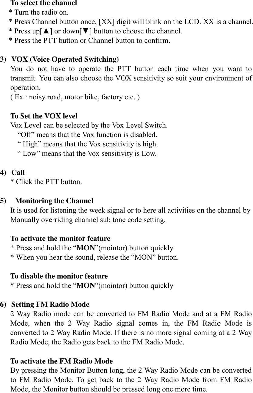   To select the channel * Turn the radio on. * Press Channel button once, [XX] digit will blink on the LCD. XX is a channel. * Press up[▲] or down[▼] button to choose the channel. * Press the PTT button or Channel button to confirm.  3)  VOX (Voice Operated Switching) You do not have to operate the PTT button each time when you want to transmit. You can also choose the VOX sensitivity so suit your environment of operation. ( Ex : noisy road, motor bike, factory etc. )    To Set the VOX level  Vox Level can be selected by the Vox Level Switch.          “Off” means that the Vox function is disabled.          “ High” means that the Vox sensitivity is high.          “ Low” means that the Vox sensitivity is Low.  4) Call * Click the PTT button.  5)    Monitoring the Channel It is used for listening the week signal or to here all activities on the channel by Manually overriding channel sub tone code setting.    To activate the monitor feature  * Press and hold the “MON”(mointor) button quickly   * When you hear the sound, release the “MON” button.    To disable the monitor feature  * Press and hold the “MON”(mointor) button quickly   6)  Setting FM Radio Mode   2 Way Radio mode can be converted to FM Radio Mode and at a FM Radio Mode, when the 2 Way Radio signal comes in, the FM Radio Mode is converted to 2 Way Radio Mode. If there is no more signal coming at a 2 Way Radio Mode, the Radio gets back to the FM Radio Mode.    To activate the FM Radio Mode By pressing the Monitor Button long, the 2 Way Radio Mode can be converted to FM Radio Mode. To get back to the 2 Way Radio Mode from FM Radio Mode, the Monitor button should be pressed long one more time.   