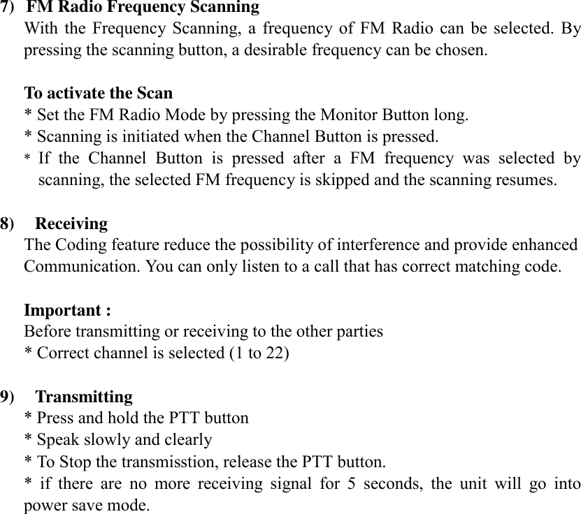   7)  FM Radio Frequency Scanning With the Frequency Scanning, a frequency of FM Radio can be selected. By pressing the scanning button, a desirable frequency can be chosen.  To activate the Scan * Set the FM Radio Mode by pressing the Monitor Button long. * Scanning is initiated when the Channel Button is pressed. *  If the Channel Button is pressed after a FM frequency was selected by scanning, the selected FM frequency is skipped and the scanning resumes.  8)  Receiving The Coding feature reduce the possibility of interference and provide enhanced Communication. You can only listen to a call that has correct matching code.  Important : Before transmitting or receiving to the other parties * Correct channel is selected (1 to 22)    9)  Transmitting * Press and hold the PTT button * Speak slowly and clearly * To Stop the transmisstion, release the PTT button. * if there are no more receiving signal for 5 seconds, the unit will go into power save mode.                     