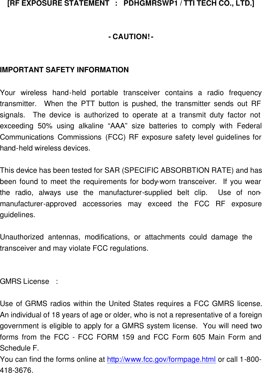 [RF EXPOSURE STATEMENT  :  PDHGMRSWP1 / TTI TECH CO., LTD.]   - CAUTION! -   IMPORTANT SAFETY INFORMATION  Your wireless hand-held portable transceiver contains a radio frequency transmitter.  When the PTT button is pushed, the transmitter sends out RF signals.  The device is authorized to operate at a transmit duty factor not exceeding 50% using alkaline “AAA” size batteries to comply with Federal Communications Commissions (FCC) RF exposure safety level guidelines for hand-held wireless devices.  This device has been tested for SAR (SPECIFIC ABSORBTION RATE) and has been found to meet the requirements for body-worn transceiver.  If you wear the radio, always use the manufacturer-supplied belt clip.  Use of non-manufacturer-approved accessories may exceed the FCC RF exposure guidelines.  Unauthorized antennas, modifications, or attachments could damage the transceiver and may violate FCC regulations.    GMRS License  :  Use of GRMS radios within the United States requires a FCC GMRS license.  An individual of 18 years of age or older, who is not a representative of a foreign government is eligible to apply for a GMRS system license.  You will need two forms from the FCC - FCC FORM 159 and FCC Form 605 Main Form and Schedule F. You can find the forms online at http://www.fcc.gov/formpage.html or call 1-800-418-3676. 