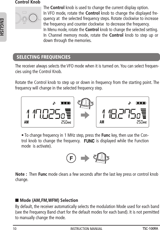 INSTRUCTION MANUAL10ENGLISHControl KnobThe Control knob is used to change the current display option. In VFO mode, rotate the Control knob to change the displayed fre-quency at  the selected frequency steps. Rotate clockwise to increase the frequency and counter clockwise  to decrease the frequency.In Menu mode, rotate the Control knob to change the selected setting.In Channel memory mode, rotate the Control knob to step up or down through the memories.SELECTING FREQUENCIESThe receiver always selects the VFO mode when it is turned on. You can select frequen-cies using the Control Knob.Rotate the Control knob to step up or down in frequency from the starting point. The frequency will change in the selected frequency step.• To change frequency in 1 MHz step, press the Func key, then use the Con-trol knob to change the frequency.          is displayed while the Function mode  is activate).Note :  Then Func mode clears a few seconds after the last key press or control knob change.By default, the receiver automatically selects the modulation Mode used for each band (see the Frequency Band chart for the default modes for each band). It is not permitted to manually change the mode.n Mode (AM,FM,WFM) SelectionTSC-100RA