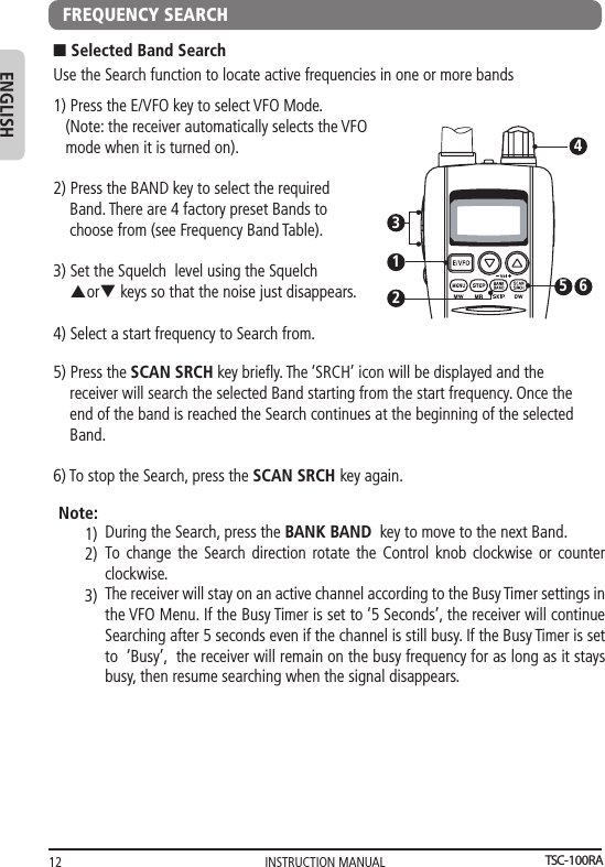 INSTRUCTION MANUAL12ENGLISHFREQUENCY SEARCHUse the Search function to locate active frequencies in one or more bandsn Selected Band Search1) Press the E/VFO key to select VFO Mode.   (Note: the receiver automatically selects the VFO    mode when it is turned on).2) Press the BAND key to select the required     Band. There are 4 factory preset Bands to     choose from (see Frequency Band Table).  3) Set the Squelch  level using the Squelch     porq keys so that the noise just disappears. 4) Select a start frequency to Search from. 21345 65) Press the SCAN SRCH key brieﬂy. The ‘SRCH’ icon will be displayed and the    receiver will search the selected Band starting from the start frequency. Once the    end of the band is reached the Search continues at the beginning of the selected     Band. 6) To stop the Search, press the SCAN SRCH key again.During the Search, press the BANK BAND  key to move to the next Band. To change the Search direction rotate the Control knob clockwise or counter clockwise. The receiver will stay on an active channel according to the Busy Timer settings in the VFO Menu. If the Busy Timer is set to ‘5 Seconds’, the receiver will continue Searching after 5 seconds even if the channel is still busy. If the Busy Timer is set to  ‘Busy’,  the receiver will remain on the busy frequency for as long as it stays busy, then resume searching when the signal disappears.   Note:1)2)3)TSC-100RA