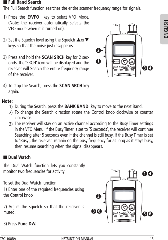 INSTRUCTION MANUAL 13ENGLISHn Full Band SearchThe Full Search function searches the entire scanner frequency range for signals. Press the E/VFO  key to select VFO Mode. (Note: the receiver automatically selects the VFO mode when it is turned on).Set the Squelch level using the Squelch porq  keys so that the noise just disappears. Press and hold the SCAN SRCH key for 2 sec-onds. The ‘SRCH’ icon will be displayed and the receiver will Search the entire frequency range of the receiver.  To stop the Search, press the SCAN SRCH key again.123 41)2)3)4)During the Search, press the BANK BAND  key to move to the next Band. To change the Search direction rotate the Control knob clockwise or counter clockwise. The receiver will stay on an active channel according to the Busy Timer settings in the VFO Menu. If the Busy Timer is set to ‘5 seconds’, the receiver will continue Searching after 5 seconds even if the channel is still busy. If the Busy Timer is set to ‘Busy’, the receiver  remain on the busy frequency for as long as it stays busy, then resume searching when the signal disappears.   Note:1)2)3)n Dual WatchThe Dual Watch function lets you constantly  monitor two frequencies for activity.To set the Dual Watch function:1) Enter one of the required frequencies using the Control knob,  2) Adjust  the  squelch so that the receiver is muted.3) Press Func DW. 623 631 4TSC-100RA