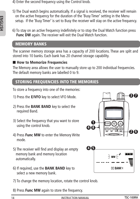 INSTRUCTION MANUAL14ENGLISH4) Enter the second frequency using the Control knob. 5) The Dual watch begins automatically. If a signal is received, the receiver will remain    on the active frequency for the duration of the ‘Busy Timer’ setting in the Menu    setup.  If the ‘Busy Timer’ is set to Busy the receiver will stay on the active frequency.6) To stay on an active frequency indeﬁnitely or to stop the Dual Watch function press    Func DW again. The receiver will exit the Dual Watch function.MEMORY BANKSThe scanner memory storage area has a capacity of 200 locations. These are split and stored into 10 banks. Each bank has 20 channel storage capability.The Memory area allows the user to manually store up to 200 individual frequencies.The default memory banks are labelled 0 to 9.n How to Memorize FrequenciesSTORING FREQUENCIES INTO THE MEMORIESTo store a frequency into one of the memories: 1) Press the E/VFO key to select VFO Mode.2) Press the BANK BAND key to select the    required Band.    3) Select the frequency that you want to store    using the control knob.  4) Press Func MW to enter the Memory Write    mode. 5) The receiver will ﬁnd and display an empty   memory bank and memory location    automatically.6) If required, use the BANK BAND key to     select a new memory bank.82 643 717) To change the memory location, rotate the control knob.8) Press Func MW again to store the frequency.54TSC-100RA