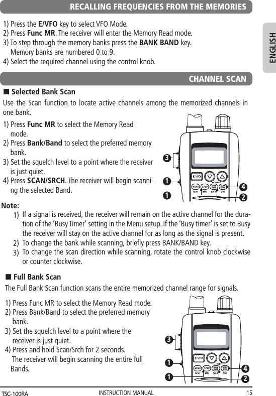 INSTRUCTION MANUAL 15ENGLISHRECALLING FREQUENCIES FROM THE MEMORIES1) Press the E/VFO key to select VFO Mode.2) Press Func MR. The receiver will enter the Memory Read mode.    3) To step through the memory banks press the BANK BAND key.     Memory banks are numbered 0 to 9.      4) Select the required channel using the control knob. CHANNEL SCANUse the Scan function to locate active channels among the memorized channels in one bank.1) Press Func MR to select the Memory Read         mode.2) Press Bank/Band to select the preferred memory     bank.3) Set the squelch level to a point where the receiver     is just quiet.4) Press SCAN/SRCH. The receiver will begin scanni-    ng the selected Band.n Selected Bank Scan11342If a signal is received, the receiver will remain on the active channel for the dura-tion of the ‘Busy Timer’ setting in the Menu setup. If the ‘Busy timer’ is set to Busy the receiver will stay on the active channel for as long as the signal is present.To change the bank while scanning, brieﬂy press BANK/BAND key.To change the scan direction while scanning, rotate the control knob clockwise or counter clockwise.Note:1)2)3)The Full Bank Scan function scans the entire memorized channel range for signals.1) Press Func MR to select the Memory Read mode.2) Press Bank/Band to select the preferred memory     bank.3) Set the squelch level to a point where the     receiver is just quiet.4) Press and hold Scan/Srch for 2 seconds.     The receiver will begin scanning the entire full    Bands.n Full Bank Scan11342TSC-100RA