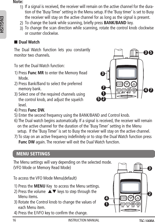 INSTRUCTION MANUAL16ENGLISHIf a signal is received, the receiver will remain on the active channel for the dura-tion of the ‘Busy Timer’ setting in the Menu setup. If the ‘Busy timer’ is set to Busy the receiver will stay on the active channel for as long as the signal is present. To change the bank while scanning, brieﬂy press BANK/BAND key.To change the scan direction while scanning, rotate the control knob clockwise or counter clockwise.Note:1)2)3)MENU SETTINGSThe Menu settings will vary depending on the selected mode. (VFO Mode or Memory Read Mode)To access the VFO Mode Menu(default)1) Press the MENU Key  to access the Menu settings.2) Press the volume  pq keys to step through the     Menu items.3) Rotate the Control knob to change the values of       each Menu item.   4) Press the E/VFO key to conﬁrm the change.41325) Enter the second frequency using the BANK/BAND and Control knob. 6) The Dual watch begins automatically. If a signal is received, the receiver will remain    on the active channel for the duration of the ‘Busy Timer’ setting in the Menu    setup.  If the ‘Busy Timer’ is set to Busy the receiver will stay on the active channel.7) To stay on an active frequency indeﬁnitely or to stop the Dual Watch function press    Func DW again. The receiver will exit the Dual Watch function.n Dual WatchThe Dual Watch function lets you constantly  monitor two channels.To set the Dual Watch function:1) Press Func MR to enter the Memory Read     Mode.  2) Press Bank/Band to select the preferred         memory bank.3) Select one of the required channels using     the control knob, and adjust the squelch     level.4) Press Func DW. 734 731255TSC-100RA