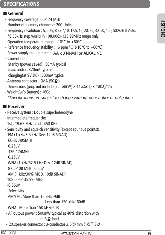 INSTRUCTION MANUAL 19ENGLISH- Receive system : Double superheterodyne.- Intermediate frequencies  1st : 19.65 MHz, 2nd : 450 KHz- Sensitivity and squelch sensitivity (except spurious points):   FM (1 kHz/3.5 kHz Dev. 12dB SINAD)   66-87.495MHz   0.25uV   136-174MHz   0.25uV   WFM (1 kHz/52.5 kHz Dev. 12dB SINAD)   87.5-108 MHz : 0.5uV   AM (1 kHz/30% MOD. 10dB SINAD)  108.005-135.995MHz  -0.56uV - Selectivity   AM/FM : More than 15 kHz/-9dB                   Less than 150 kHz/-60dB   WFM : More than 150 kHz/-6dB - AF output power : 500mW typical at 40% distortion with                                  an 8     load - Ext.speaker connector : 3-conductor 3.5(d) mm (1/5”) 8n Receiver- Frequency coverage: 66-174 MHz- Number of memory channels : 200 Units- Frequency resolution : 5, 6.25, 8.33 *,10, 12.5, 15, 20, 25, 30, 50, 100, 500KHz &amp; Auto.  *8.33kHz step works in 108.0083-135.99MHz range only.  - Operation temperature range : -107C to +607C- Reference frequency stability :   6 ppm 7C  (-107C to +607C)- Power supply requirement : - Current drain    Stanby (power saved) : 50mA typical   max. audio : 320mA typical   charging(at 9V DC) : 300mA typical- Antenna connector : SMA (50    )- Dimensions (proj. not included) :- Weight(w/o Battery) : 160g  *Speciﬁcations are subject to change without prior notice or obligation.n GeneralBLUETOOTH COMPATIBLE OPERATION (ONLY FOR TSC-100RBT MODEL)SPECIFICATIONSTSC-100RAAA x 3 Ni-MH or ALKALINE  56(W) x 116.5(H) x 48(D)mm