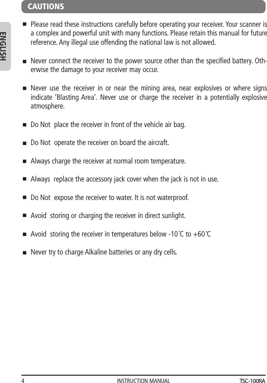 INSTRUCTION MANUAL4ENGLISHPlease read these instructions carefully before operating your receiver. Your scanner is a complex and powerful unit with many functions. Please retain this manual for future reference. Any illegal use offending the national law is not allowed.Never connect the receiver to the power source other than the speciﬁed battery. Oth-erwise the damage to your receiver may occur.Never use the receiver in or near the mining area, near explosives or where signs indicate ‘Blasting Area’. Never use or charge the receiver in a potentially explosive atmosphere.Do Not  place the receiver in front of the vehicle air bag.Do Not  operate the receiver on board the aircraft.Always charge the receiver at normal room temperature.Always  replace the accessory jack cover when the jack is not in use.Do Not  expose the receiver to water. It is not waterproof.Avoid  storing or charging the receiver in direct sunlight.Avoid  storing the receiver in temperatures below -10 C to +60 CNever try to charge Alkaline batteries or any dry cells.CAUTIONSTSC-100RA