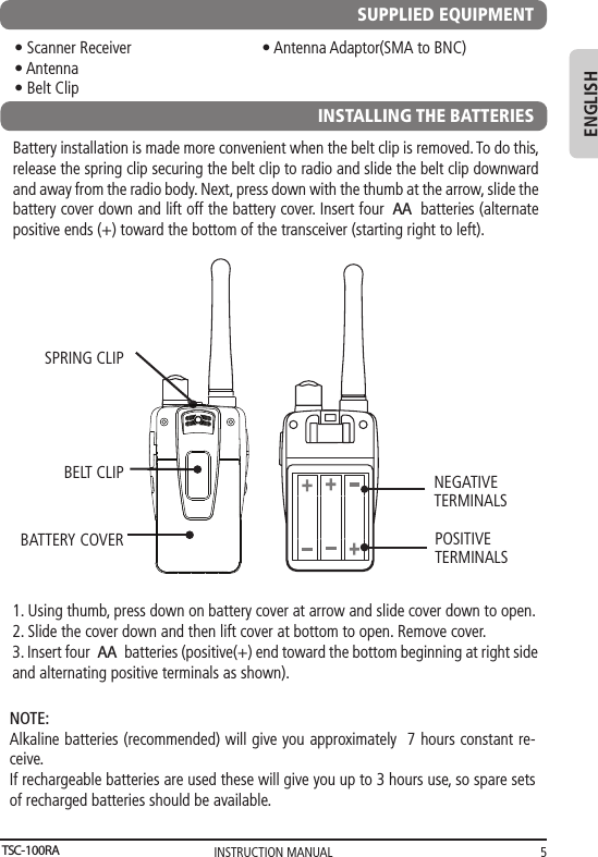 INSTRUCTION MANUAL 5ENGLISHSUPPLIED EQUIPMENT• Scanner Receiver                                • Antenna Adaptor(SMA to BNC)• Antenna• Belt Clip      INSTALLING THE BATTERIESBattery installation is made more convenient when the belt clip is removed. To do this, release the spring clip securing the belt clip to radio and slide the belt clip downward and away from the radio body. Next, press down with the thumb at the arrow, slide the battery cover down and lift off the battery cover. Insert four  batteries (alternate positive ends (+) toward the bottom of the transceiver (starting right to left).   1. Using thumb, press down on battery cover at arrow and slide cover down to open.2. Slide the cover down and then lift cover at bottom to open. Remove cover.3. Insert four  batteries (positive(+) end toward the bottom beginning at right side       and alternating positive terminals as shown).SPRING CLIPBELT CLIPBATTERY COVER POSITIVETERMINALSNEGATIVETERMINALSNOTE: Alkaline batteries (recommended) will give you approximately  7 hours constant re-ceive.If rechargeable batteries are used these will give you up to 3 hours use, so spare sets of recharged batteries should be available.TSC-100RAAA AA   