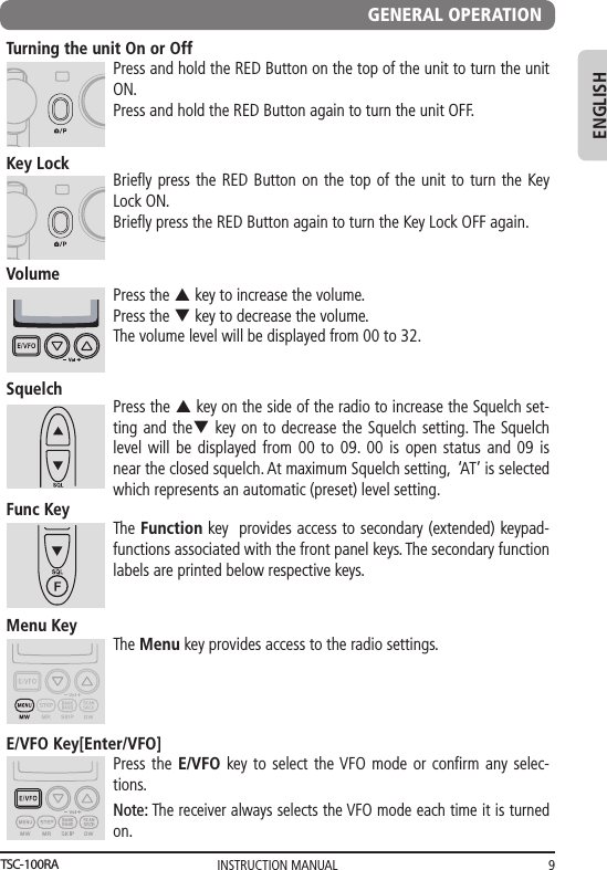 INSTRUCTION MANUAL 9ENGLISHGENERAL OPERATIONTurning the unit On or OffPress and hold the RED Button on the top of the unit to turn the unit ON. Press and hold the RED Button again to turn the unit OFF.Key LockBrieﬂ y press the RED Button on the top of the unit to turn the Key Lock ON.Brieﬂ y press the RED Button again to turn the Key Lock OFF again.VolumePress the p key to increase the volume.Press the q key to decrease the volume. The volume level will be displayed from 00 to 32.SquelchPress the p key on the side of the radio to increase the Squelch set-ting and theq key on to decrease the Squelch setting. The Squelch level will be displayed from 00 to 09. 00 is open status and 09 is near the closed squelch. At maximum Squelch setting,  ‘AT’ is selected  which represents an automatic (preset) level setting.  Menu KeyThe Menu key provides access to the radio settings.E/VFO Key[Enter/VFO]Press the E/VFO key to select the VFO mode or conﬁ rm any selec-tions. Func KeyThe Function key  provides access to secondary (extended) keypad-functions associated with the front panel keys. The secondary function labels are printed below respective keys.  Note: The receiver always selects the VFO mode each time it is turned on.TSC-100RA