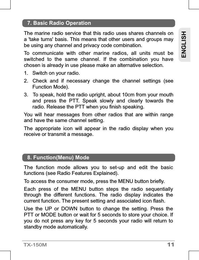 11TX-150MENGLISHThe marine radio service that this radio uses shares channels on a &apos;take turns&apos; basis. This means that other users and groups may be using any channel and privacy code combination.To  communicate  with  other  marine  radios,  all  units  must  be switched  to  the  same  channel.  If  the  combination  you  have chosen is already in use please make an alternative selection.1. Switch on your radio.2.  Check  and  if  necessary  change  the  channel  settings  (see Function Mode).3.  To speak, hold the radio upright, about 10cm from your mouth and  press  the  PTT.  Speak  slowly  and  clearly  towards  the radio. Release the PTT when you finish speaking.You  will  hear  messages  from  other  radios  that  are  within  range and have the same channel setting.The  appropriate  icon  will  appear  in  the  radio  display  when  you receive or transmit a message.7. Basic Radio OperationThe  function  mode  allows  you  to  set-up  and  edit  the  basic functions (see Radio Features Explained).To access the consumer mode, press the MENU button briefly.Each  press  of  the  MENU  button  steps  the  radio  sequentially through  the  different  functions.  The  radio  display  indicates  the current function. The present setting and associated icon flash.Use  the  UP  or  DOWN  button  to  change  the  setting.  Press  the PTT or MODE button or wait for 5 seconds to store your choice. If you do not  press any key  for 5 seconds  your radio will  return  to standby mode automatically.8. Function(Menu) Mode 