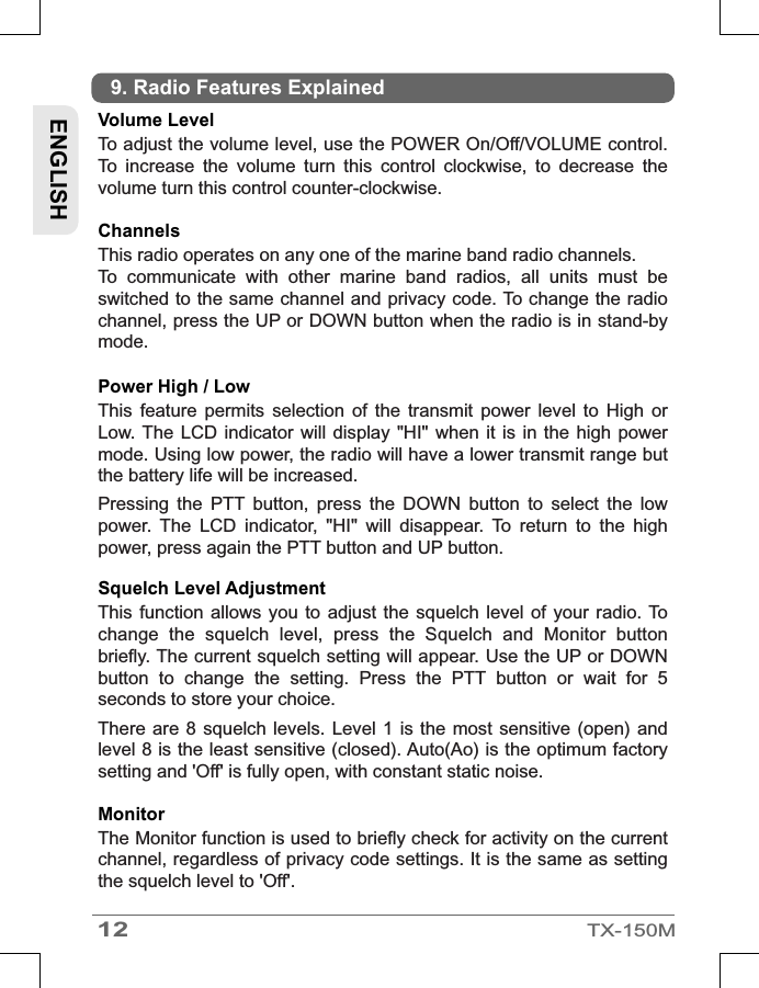 12TX-150MENGLISHVolume Level To adjust the volume level, use the POWER On/Off/VOLUME control. To  increase  the  volume  turn  this  control  clockwise,  to  decrease  the volume turn this control counter-clockwise.ChannelsThis radio operates on any one of the marine band radio channels.To  communicate  with  other  marine  band  radios,  all  units  must  be switched to the same channel and privacy code. To change the radio channel, press the UP or DOWN button when the radio is in stand-by mode.Power High / Low This  feature  permits  selection  of  the  transmit  power  level  to  High  or Low. The  LCD indicator  will display  &quot;HI&quot; when  it is in  the high  power mode. Using low power, the radio will have a lower transmit range but the battery life will be increased.Pressing  the  PTT  button,  press  the  DOWN  button  to  select  the  low power.  The  LCD  indicator,  &quot;HI&quot;  will  disappear.  To  return  to  the  high power, press again the PTT button and UP button.Squelch Level Adjustment  This function  allows you  to adjust  the squelch  level  of your  radio. To change  the  squelch  level,  press  the  Squelch  and  Monitor  button briefly. The current squelch setting will appear. Use the UP or DOWN button  to  change  the  setting.  Press  the  PTT  button  or  wait  for  5 seconds to store your choice. There are  8 squelch levels.  Level 1  is the most  sensitive (open)  and level 8 is the least sensitive (closed). Auto(Ao) is the optimum factory setting and &apos;Off&apos; is fully open, with constant static noise.Monitor   The Monitor function is used to briefly check for activity on the current channel, regardless of privacy code settings. It is the same as setting the squelch level to &apos;Off&apos;.9. Radio Features Explained