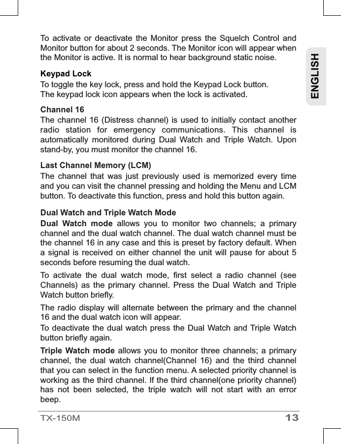 13TX-150MENGLISHTo  activate  or  deactivate  the  Monitor  press  the  Squelch  Control  and Monitor button for about 2 seconds. The Monitor icon will appear when the Monitor is active. It is normal to hear background static noise.Keypad Lock  To toggle the key lock, press and hold the Keypad Lock button.The keypad lock icon appears when the lock is activated.Channel 16 The channel 16 (Distress  channel)  is used  to initially  contact another radio  station  for  emergency  communications.  This  channel  is automatically  monitored  during  Dual  Watch  and  Triple  Watch.  Upon stand-by, you must monitor the channel 16.Last Channel Memory (LCM) The  channel  that  was  just  previously  used  is  memorized  every  time and you can visit the channel pressing and holding the Menu and LCM button. To deactivate this function, press and hold this button again. Dual Watch and Triple Watch Mode  Dual  Watch  mode  allows  you  to  monitor  two  channels;  a  primary channel and the dual watch channel. The dual watch channel must be the channel 16 in any case and this is preset by factory default. When a signal  is received  on either  channel the  unit will  pause for  about 5 seconds before resuming the dual watch. To  activate  the  dual  watch  mode,  first  select  a  radio  channel  (see Channels)  as  the  primary  channel.  Press  the  Dual  Watch  and  Triple Watch button briefly.The radio display  will alternate between the  primary and the  channel 16 and the dual watch icon will appear.To deactivate the dual watch  press the  Dual  Watch  and Triple Watch button briefly again.Triple  Watch mode  allows you  to monitor three  channels; a  primary channel,  the  dual  watch  channel(Channel  16)  and  the  third  channel that you can select in the function menu. A selected priority channel is working as the third channel. If the third channel(one priority channel) has  not  been  selected,  the  triple  watch  will  not  start  with  an  error beep.
