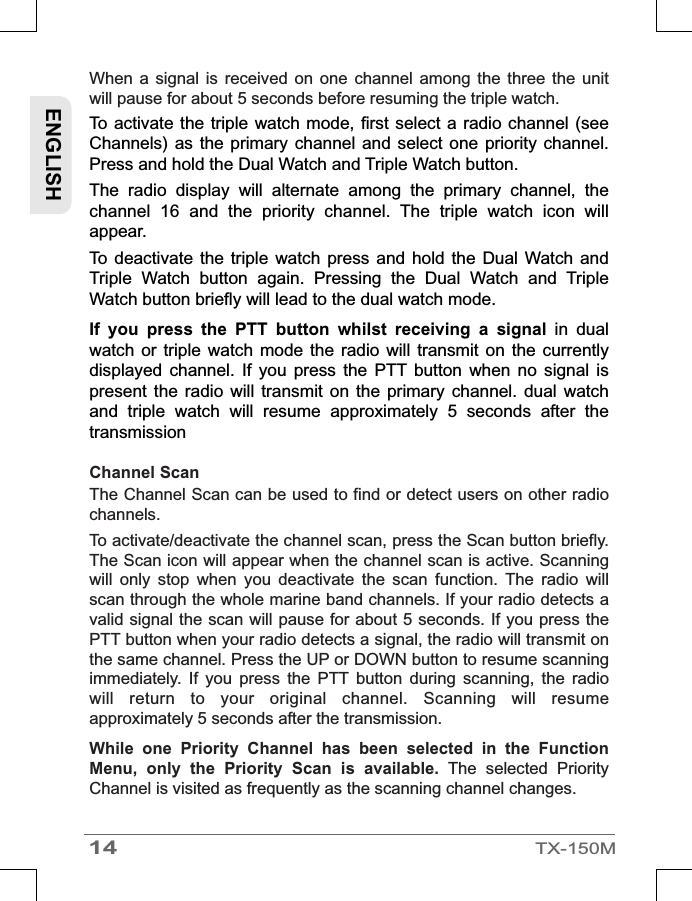 When  a  signal is  received  on  one  channel  among  the three  the  unit will pause for about 5 seconds before resuming the triple watch. To activate the triple watch mode, first select a radio channel (see Channels) as  the primary  channel and select  one priority  channel. Press and hold the Dual Watch and Triple Watch button.The  radio  display  will  alternate  among  the  primary  channel,  the channel  16  and  the  priority  channel.  The  triple  watch  icon  will appear.To  deactivate the  triple  watch press  and  hold  the Dual  Watch  and Triple  Watch  button  again.  Pressing  the  Dual  Watch  and  Triple Watch button briefly will lead to the dual watch mode.If  you  press  the  PTT  button  whilst  receiving  a  signal  in  dual watch  or triple  watch  mode  the radio  will  transmit  on the  currently displayed  channel.  If  you  press  the  PTT  button  when  no  signal  is present  the  radio will transmit  on  the  primary  channel.  dual  watch and  triple  watch  will  resume  approximately  5  seconds  after  the transmissionChannel Scan The Channel Scan can be used to find or detect users on other radio channels.To activate/deactivate the channel scan, press the Scan button briefly. The Scan icon will appear when the channel scan is active. Scanning will  only  stop  when  you  deactivate  the  scan  function.  The  radio  will scan through the whole marine band channels. If your radio detects a valid signal the scan will pause for about 5 seconds. If you press the PTT button when your radio detects a signal, the radio will transmit on the same channel. Press the UP or DOWN button to resume scanning immediately.  If  you  press  the  PTT  button  during  scanning,  the  radio will  return  to  your  original  channel.  Scanning  will  resume approximately 5 seconds after the transmission.While  one  Priority  Channel  has  been  selected  in  the  Function Menu,  only  the  Priority  Scan  is  available.  The  selected  Priority Channel is visited as frequently as the scanning channel changes.ENGLISH14TX-150M