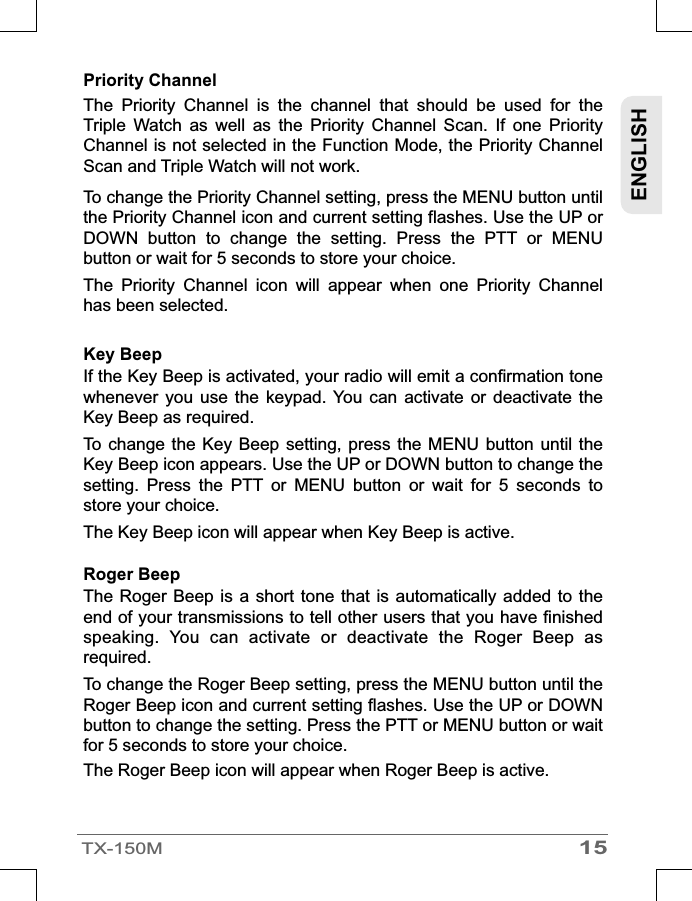 15TX-150MENGLISHPriority Channel The  Priority  Channel  is  the  channel  that  should  be  used  for  the Triple  Watch  as  well  as  the  Priority  Channel  Scan.  If  one  Priority Channel is not selected in the Function Mode, the Priority Channel Scan and Triple Watch will not work.To change the Priority Channel setting, press the MENU button until the Priority Channel icon and current setting flashes. Use the UP or DOWN  button  to  change  the  setting.  Press  the  PTT  or  MENU button or wait for 5 seconds to store your choice.The  Priority  Channel  icon  will  appear  when  one  Priority  Channel has been selected.Roger Beep The Roger  Beep is  a short tone that is  automatically added  to the end of your transmissions to tell other users that you have finished speaking.  You  can  activate  or  deactivate  the  Roger  Beep  as required.To change the Roger Beep setting, press the MENU button until the Roger Beep icon and current setting flashes. Use the UP or DOWN button to change the setting. Press the PTT or MENU button or wait for 5 seconds to store your choice.The Roger Beep icon will appear when Roger Beep is active.Key Beep  If the Key Beep is activated, your radio will emit a confirmation tone whenever  you  use the keypad.  You  can  activate  or  deactivate  the Key Beep as required.To change  the Key Beep  setting, press  the MENU  button until  the Key Beep icon appears. Use the UP or DOWN button to change the setting.  Press  the  PTT  or  MENU  button  or  wait  for  5  seconds  to store your choice.The Key Beep icon will appear when Key Beep is active.