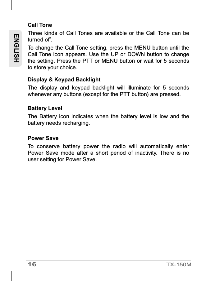 Call Tone Three  kinds  of  Call  Tones  are available  or  the  Call Tone  can  be turned off. To change the Call Tone setting, press the MENU button until the Call Tone  icon appears.  Use the  UP or  DOWN button  to change the setting. Press the PTT or MENU button or wait for 5 seconds to store your choice.Battery LevelThe  Battery  icon  indicates  when  the  battery  level  is  low  and  the battery needs recharging.Power Save To  conserve  battery  power  the  radio  will  automatically  enter Power  Save  mode  after  a  short  period  of  inactivity.  There  is  no user setting for Power Save.Display &amp; Keypad Backlight The  display  and  keypad  backlight  will  illuminate  for  5  seconds whenever any buttons (except for the PTT button) are pressed.ENGLISH16TX-150M