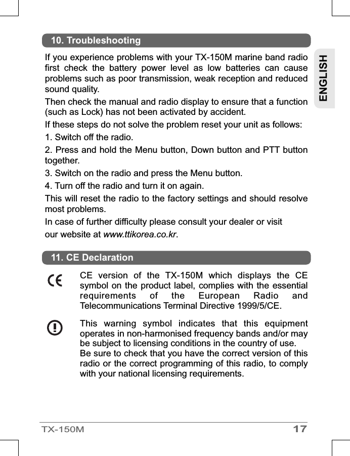 ENGLISH17TX-150MIf you experience problems with your TX-150M marine band radio first  check  the  battery  power  level  as  low  batteries  can  cause problems such as poor transmission, weak reception and reduced sound quality.Then check the manual and radio display to ensure that a function (such as Lock) has not been activated by accident.If these steps do not solve the problem reset your unit as follows:1. Switch off the radio.2. Press and hold the Menu button, Down button and PTT button together.3. Switch on the radio and press the Menu button.4. Turn off the radio and turn it on again.This will reset the radio to the factory settings and should resolve most problems.In case of further difficulty please consult your dealer or visitour website at www.ttikorea.co.kr.10. TroubleshootingThis  warning  symbol  indicates  that  this  equipment operates in non-harmonised frequency bands and/or may be subject to licensing conditions in the country of use.Be sure to check that you have the correct version of this radio or the correct programming of this radio, to comply with your national licensing requirements.CE  version  of  the  TX-150M  which  displays  the  CE symbol on the  product label, complies with the essential requirements  of  the  European  Radio  and Telecommunications Terminal Directive 1999/5/CE.11. CE Declaration