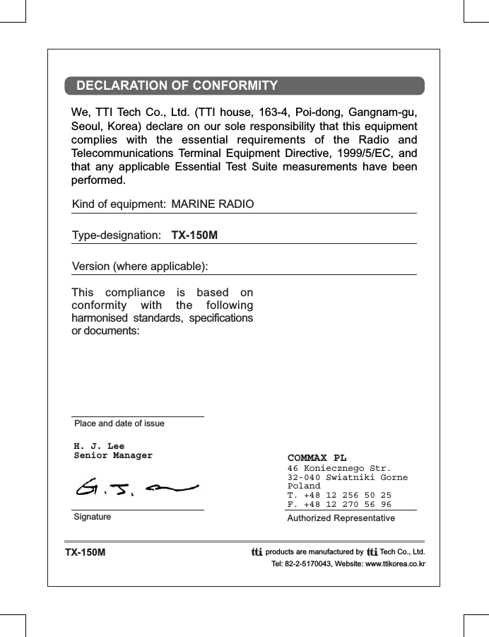 We, TTI  Tech  Co.,  Ltd.  (TTI  house,  163-4,  Poi-dong,  Gangnam-gu, Seoul, Korea)  declare on our  sole responsibility that  this equipment complies  with  the  essential  requirements  of  the  Radio  and Telecommunications  Terminal  Equipment  Directive,  1999/5/EC,  and that  any  applicable  Essential  Test  Suite  measurements  have  been performed.DECLARATION OF CONFORMITYTX-150MThis  compliance  is  based  on conformity  with  the  following harmonised  standards,  specifications or documents: Kind of equipment:Type-designation:Version (where applicable):MARINE RADIOTX-150MPlace and date of issueCOMMAX PL46 Koniecznego Str.32-040 Swiatniki GornePolandT. +48 12 256 50 25F. +48 12 270 56 96 Authorized RepresentativeH. J. LeeSenior ManagerSignatureproducts are manufactured by        Tech Co., Ltd.Tel: 82-2-5170043, Website: www.ttikorea.co.kr