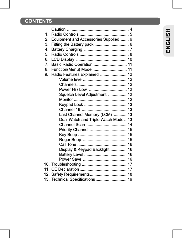 ENGLISH  Caution...................................................... 41. Radio Controls........................................... 52. Equipment and Accessories Supplied....... 63. Fitting the Battery pack.............................. 64. Battery Charging ....................................... 75. Radio Controls........................................... 86. LCD Display ............................................ 107. Basic Radio Operation............................. 118. Function(Menu) Mode ............................. 11 9. Radio Features Explained....................... 12 Volume level.......................................12 Channels........................................... 12 Power Hi / Low  .................................12 Squelch Level Adjustment ................ 12 Monitor.............................................. 12 Keypad Lock..................................... 13 Channel 16 ....................................... 13 Last Channel Memory (LCM) ........... 13 Dual Watch and Triple Watch Mode.. 13 Channel Scan ................................... 14 Priority Channel ................................ 15 Key Beep .......................................... 15 Roger Beep .......................................15 Call Tone ........................................... 16 Display &amp; Keypad Backlight .............. 16 Battery Level ..................................... 16 Power Save ...................................... 1610. Troubleshooting ....................................... 1711. CE Declaration......................................... 1712. Safety Requirements................................ 1813. Technical Specifications........................... 19CONTENTS
