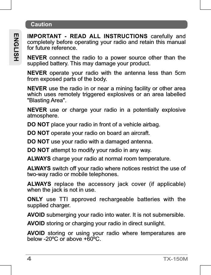 4TX-150MCautionENGLISHIMPORTANT  -  READ  ALL  INSTRUCTIONS  carefully  and completely before operating your radio and retain this manual for future reference.NEVER  connect  the  radio  to  a  power  source  other  than  the supplied battery. This may damage your product.NEVER  operate  your  radio  with  the  antenna  less  than  5cm from exposed parts of the body.NEVER use the radio in or near a mining facility or other area which uses remotely triggered  explosives  or  an  area  labelled &quot;Blasting Area&quot;.NEVER  use  or  charge  your  radio  in  a  potentially  explosive atmosphere.DO NOT place your radio in front of a vehicle airbag.DO NOT operate your radio on board an aircraft.DO NOT use your radio with a damaged antenna.DO NOT attempt to modify your radio in any way.ALWAYS charge your radio at normal room temperature.ALWAYS switch off your radio where notices restrict the use of two-way radio or mobile telephones.ALWAYS  replace  the  accessory  jack  cover  (if  applicable) when the jack is not in use.ONLY  use  TTI  approved  rechargeable  batteries  with  the supplied charger.AVOID submerging your radio into water. It is not submersible. AVOID storing or charging your radio in direct sunlight.AVOID  storing  or  using  your  radio  where  temperatures  are below -20ºC or above +60ºC.