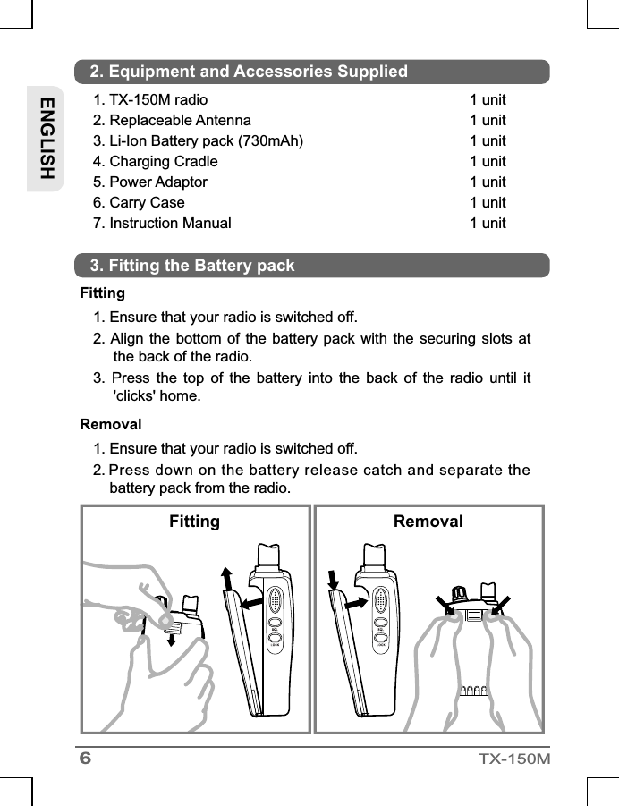 Fitting1. Ensure that your radio is switched off.2. Align the  bottom  of  the  battery  pack  with the  securing slots  at the back of the radio.3.  Press  the  top  of  the  battery  into  the  back  of  the  radio  until  it &apos;clicks&apos; home.Removal1. Ensure that your radio is switched off.2.        Press down on the battery release catch and separate the       battery pack from the radio.6TX-150MFitting Removal1. TX-150M radio 2. Replaceable Antenna3. Li-Ion Battery pack (730mAh)4. Charging Cradle5. Power Adaptor6. Carry Case7. Instruction Manual1 unit1 unit1 unit1 unit1 unit1 unit1 unitENGLISH2. Equipment and Accessories Supplied3. Fitting the Battery pack