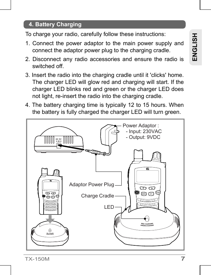 7TX-150MLEDENGLISHTo charge your radio, carefully follow these instructions:1.Connect  the  power adaptor to the main power supply and connect the adaptor power plug to the charging cradle.2.Disconnect  any  radio  accessories  and  ensure  the  radio  is switched off.3.Insert the radio into the charging cradle until it &apos;clicks&apos; home. The charger LED will glow red and charging will start. If the charger LED blinks red and green or the charger LED does not light, re-insert the radio into the charging cradle.4.The battery charging time is typically 12 to 15 hours. When the battery is fully charged the charger LED will turn green.4. Battery ChargingCharge CradleAdaptor Power PlugPower Adaptor : - Input: 230VAC- Output: 9VDCSCANMENUD/TSCANMENUD/T