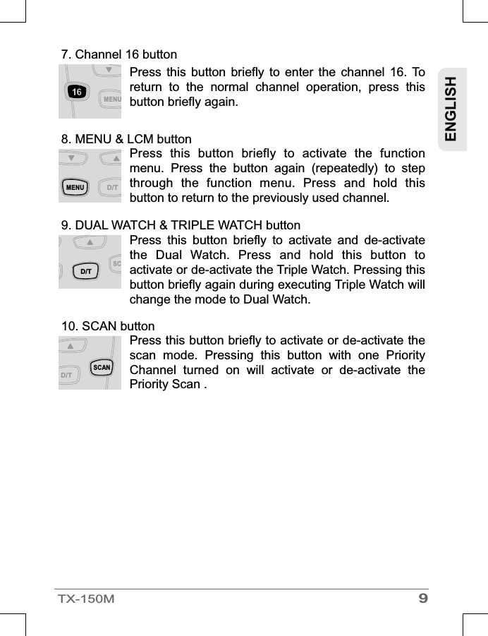 9TX-150MENGLISH7. Channel 16 button8. MENU &amp; LCM buttonPress  this  button  briefly  to  enter  the  channel  16.  To return  to  the  normal  channel  operation,  press  this button briefly again. Press  this  button  briefly  to  activate  the  function menu.  Press  the  button  again  (repeatedly)  to  step through  the  function  menu.  Press  and  hold  this button to return to the previously used channel.9. DUAL WATCH &amp; TRIPLE WATCH button10. SCAN buttonPress  this  button  briefly  to  activate  and  de-activate the  Dual  Watch.  Press  and  hold  this  button  to activate or de-activate the Triple Watch. Pressing this button briefly again during executing Triple Watch will change the mode to Dual Watch.Press this button briefly to activate or de-activate the scan  mode.  Pressing  this  button  with  one  Priority Channel  turned  on  will  activate  or  de-activate  the Priority Scan .SCAND/TMENUD/TSCD/TMENU