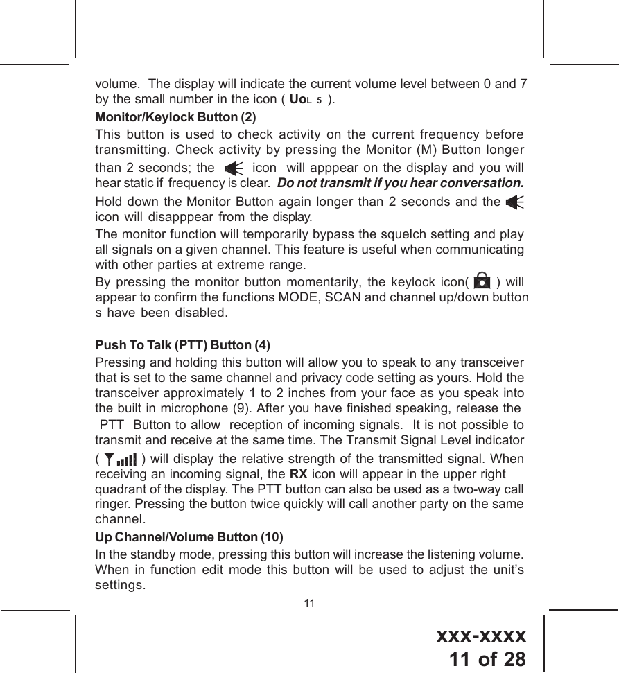 xxx-xxxx11 of 2811volume.  The display will indicate the current volume level between 0 and 7by the small number in the icon ( UoL  5  ).Monitor/Keylock Button (2) This button is used to check activity on the current frequency beforetransmitting. Check activity by pressing the Monitor (M) Button longerthan 2 seconds; the     icon  will apppear on the display and you willhear static if  frequency is clear.  Do not transmit if you hear conversation.Hold down the Monitor Button again longer than 2 seconds and the icon will disapppear from the display.The monitor function will temporarily bypass the squelch setting and playall signals on a given channel. This feature is useful when communicatingwith other parties at extreme range.Push To Talk (PTT) Button (4)Pressing and holding this button will allow you to speak to any transceiverthat is set to the same channel and privacy code setting as yours. Hold thetransceiver approximately 1 to 2 inches from your face as you speak intothe built in microphone (9). After you have finished speaking, release the PTT  Button to allow  reception of incoming signals.  It is not possible totransmit and receive at the same time. The Transmit Signal Level indicator(   ) will display the relative strength of the transmitted signal. Whenreceiving an incoming signal, the RX icon will appear in the upper rightquadrant of the display. The PTT button can also be used as a two-way callringer. Pressing the button twice quickly will call another party on the samechannel.Up Channel/Volume Button (10)In the standby mode, pressing this button will increase the listening volume.When in function edit mode this button will be used to adjust the unit&rsquo;ssettings.By pressing the monitor button momentarily, the keylock icon(     ) will  appear to confirm the functions MODE, SCAN and channel up/down buttons have been disabled.