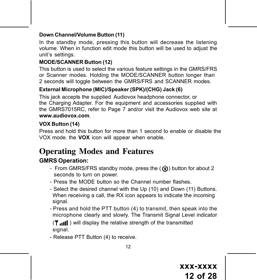 xxx-xxxx12 of 2812Down Channel/Volume Button (11)In the standby mode, pressing this button will decrease the listeningvolume. When in function edit mode this button will be used to adjust theunit&rsquo;s settings.MODE/SCANNER Button (12)  This button is used to select the various feature settings in the GMRS/FRSor Scanner modes. Holding the MODE/SCANNER button longer than2 seconds will toggle between the GMRS/FRS and SCANNER modes.External Microphone (MIC)/Speaker (SPK)/(CHG) Jack (6)This jack accepts the supplied  Audiovox headphone connector, orthe Charging Adapter. For the equipment and accessories supplied withthe GMRS7015RC, refer to Page 7 and/or visit the Audiovox web site atwww.audiovox.com.VOX Button (14)Press and hold this button for more than 1 second to enable or disable theVOX mode. the VOX icon will appear when enable.Operating Modes and FeaturesGMRS Operation:-  From GMRS/FRS standby mode, press the (     ) button for about 2 seconds to turn on power.- Press the MODE button so the Channel number flashes.- Select the desired channel with the Up (10) and Down (11) Buttons.When receiving a call, the RX icon appears to indicate the incomingsignal.- Press and hold the PTT button (4) to transmit, then speak into themicrophone clearly and slowly. The Transmit Signal Level indicator( ) will display the relative strength of the transmittedsignal.- Release PTT Button (4) to receive.
