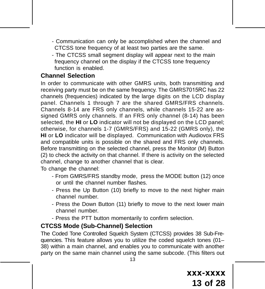 xxx-xxxx13 of 2813- Communication can only be accomplished when the channel andCTCSS tone frequency of at least two parties are the same.- The CTCSS small segment display will appear next to the mainfrequency channel on the display if the CTCSS tone frequencyfunction is enabled.Channel SelectionIn order to communicate with other GMRS units, both transmitting andreceiving party must be on the same frequency. The GMRS7015RC has 22channels (frequencies) indicated by the large digits on the LCD displaypanel. Channels 1 through 7 are the shared GMRS/FRS channels.Channels 8-14 are FRS only channels, while channels 15-22 are as-signed GMRS only channels. If an FRS only channel (8-14) has beenselected, the HI or LO indicator will not be displayed on the LCD panel;otherwise, for channels 1-7 (GMRS/FRS) and 15-22 (GMRS only), theHI or LO indicator will be displayed.  Communication with Audiovox FRSand compatible units is possible on the shared and FRS only channels.Before transmitting on the selected channel, press the Monitor (M) Button(2) to check the activity on that channel. If there is activity on the selectedchannel, change to another channel that is clear.To change the channel:- From GMRS/FRS standby mode,  press the MODE button (12) onceor until the channel number flashes.- Press the Up Button (10) briefly to move to the next higher mainchannel number.- Press the Down Button (11) briefly to move to the next lower mainchannel number.- Press the PTT button momentarily to confirm selection.CTCSS Mode (Sub-Channel) SelectionThe Coded Tone Controlled Squelch System (CTCSS) provides 38 Sub-Fre-quencies. This feature allows you to utilize the coded squelch tones (01&ndash;38) within a main channel, and enables you to communicate with anotherparty on the same main channel using the same subcode. (This filters out