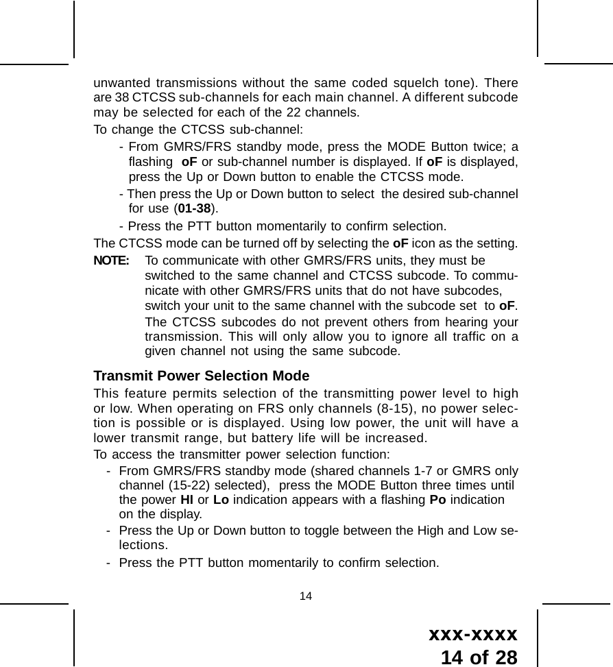 xxx-xxxx14 of 2814unwanted transmissions without the same coded squelch tone). Thereare 38 CTCSS sub-channels for each main channel. A different subcodemay be selected for each of the 22 channels.To change the CTCSS sub-channel:- From GMRS/FRS standby mode, press the MODE Button twice; aflashing  oF or sub-channel number is displayed. If oF is displayed,press the Up or Down button to enable the CTCSS mode.- Then press the Up or Down button to select  the desired sub-channelfor use (01-38).- Press the PTT button momentarily to confirm selection.The CTCSS mode can be turned off by selecting the oF icon as the setting.NOTE: To communicate with other GMRS/FRS units, they must beswitched to the same channel and CTCSS subcode. To commu-nicate with other GMRS/FRS units that do not have subcodes,switch your unit to the same channel with the subcode set  to oF.The CTCSS subcodes do not prevent others from hearing yourtransmission. This will only allow you to ignore all traffic on agiven channel not using the same subcode.Transmit Power Selection ModeThis feature permits selection of the transmitting power level to highor low. When operating on FRS only channels (8-15), no power selec-tion is possible or is displayed. Using low power, the unit will have alower transmit range, but battery life will be increased.To access the transmitter power selection function:- From GMRS/FRS standby mode (shared channels 1-7 or GMRS onlychannel (15-22) selected),  press the MODE Button three times untilthe power HI or Lo indication appears with a flashing Po indicationon the display.- Press the Up or Down button to toggle between the High and Low se-lections.- Press the PTT button momentarily to confirm selection.