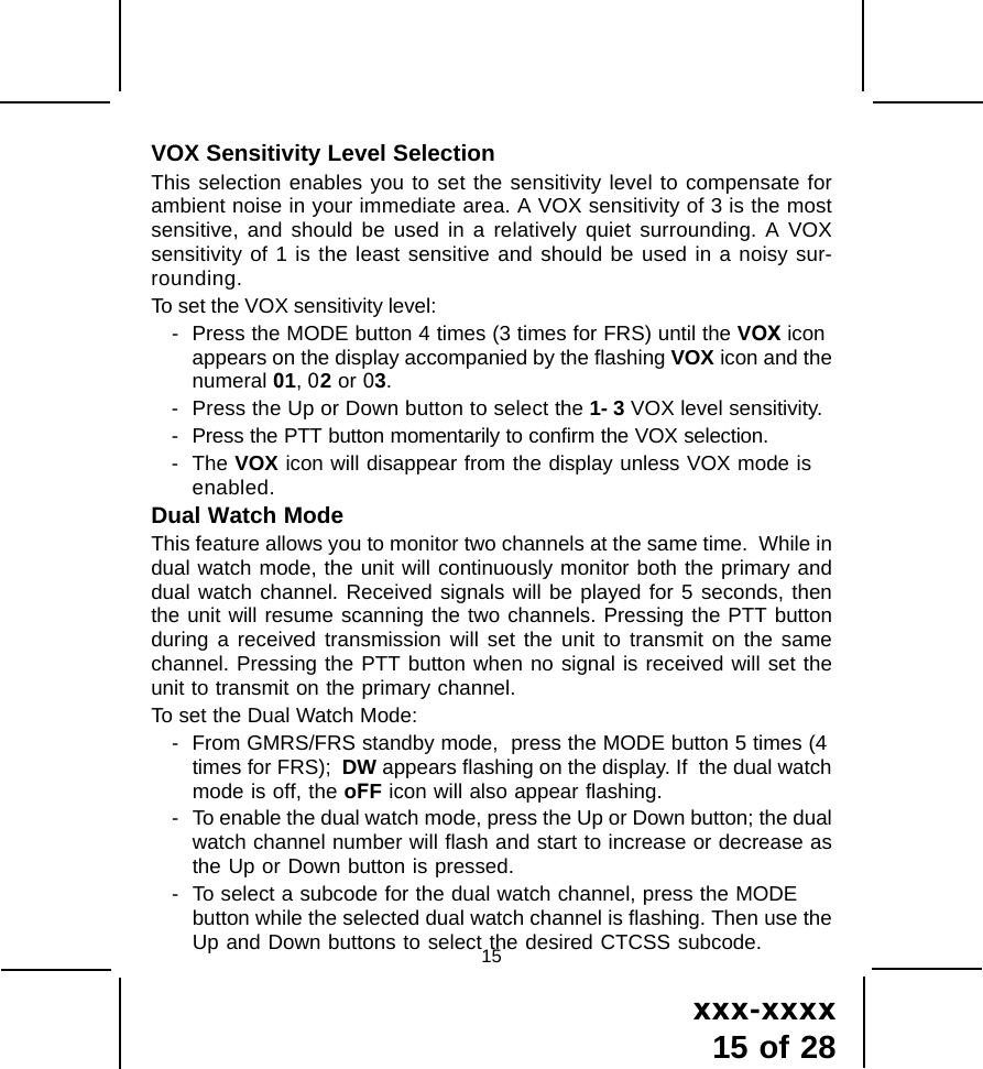 xxx-xxxx15 of 2815VOX Sensitivity Level SelectionThis selection enables you to set the sensitivity level to compensate forambient noise in your immediate area. A VOX sensitivity of 3 is the mostsensitive, and should be used in a relatively quiet surrounding. A VOXsensitivity of 1 is the least sensitive and should be used in a noisy sur-rounding.To set the VOX sensitivity level:- Press the MODE button 4 times (3 times for FRS) until the VOX iconappears on the display accompanied by the flashing VOX icon and thenumeral 01, 02 or 03.- Press the Up or Down button to select the 1- 3 VOX level sensitivity.- Press the PTT button momentarily to confirm the VOX selection.- The VOX icon will disappear from the display unless VOX mode isenabled.Dual Watch ModeThis feature allows you to monitor two channels at the same time.  While indual watch mode, the unit will continuously monitor both the primary anddual watch channel. Received signals will be played for 5 seconds, thenthe unit will resume scanning the two channels. Pressing the PTT buttonduring a received transmission will set the unit to transmit on the samechannel. Pressing the PTT button when no signal is received will set theunit to transmit on the primary channel.To set the Dual Watch Mode:- From GMRS/FRS standby mode,  press the MODE button 5 times (4times for FRS);  DW appears flashing on the display. If  the dual watchmode is off, the oFF icon will also appear flashing.- To enable the dual watch mode, press the Up or Down button; the dualwatch channel number will flash and start to increase or decrease asthe Up or Down button is pressed.- To select a subcode for the dual watch channel, press the MODEbutton while the selected dual watch channel is flashing. Then use theUp and Down buttons to select the desired CTCSS subcode.
