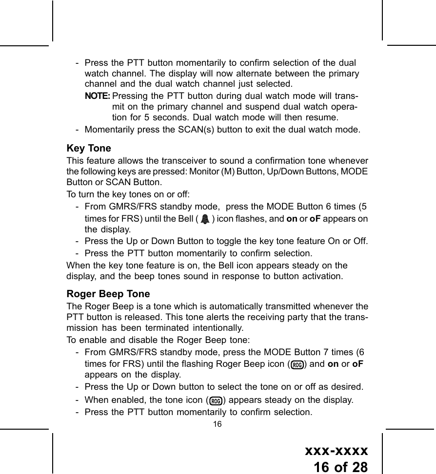 xxx-xxxx16 of 2816- Press the PTT button momentarily to confirm selection of the dualwatch channel. The display will now alternate between the primarychannel and the dual watch channel just selected.NOTE: Pressing the PTT button during dual watch mode will trans-mit on the primary channel and suspend dual watch opera-tion for 5 seconds. Dual watch mode will then resume.- Momentarily press the SCAN(s) button to exit the dual watch mode.Key ToneThis feature allows the transceiver to sound a confirmation tone wheneverthe following keys are pressed: Monitor (M) Button, Up/Down Buttons, MODEButton or SCAN Button.To turn the key tones on or off:- From GMRS/FRS standby mode,  press the MODE Button 6 times (5times for FRS) until the Bell (   ) icon flashes, and on or oF appears onthe display.- Press the Up or Down Button to toggle the key tone feature On or Off.- Press the PTT button momentarily to confirm selection.When the key tone feature is on, the Bell icon appears steady on thedisplay, and the beep tones sound in response to button activation.Roger Beep ToneThe Roger Beep is a tone which is automatically transmitted whenever thePTT button is released. This tone alerts the receiving party that the trans-mission has been terminated intentionally.To enable and disable the Roger Beep tone:- From GMRS/FRS standby mode, press the MODE Button 7 times (6times for FRS) until the flashing Roger Beep icon (   ) and on or oFappears on the display.- Press the Up or Down button to select the tone on or off as desired.- When enabled, the tone icon (   ) appears steady on the display.- Press the PTT button momentarily to confirm selection.