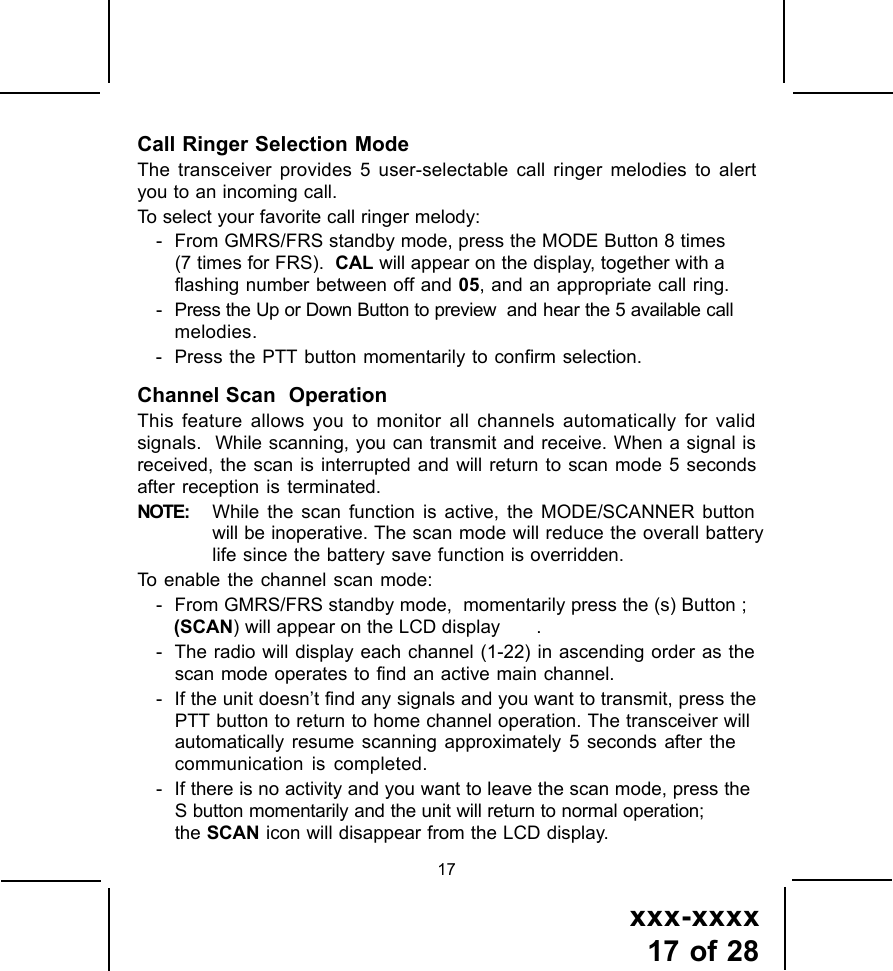 xxx-xxxx17 of 2817Call Ringer Selection ModeThe transceiver provides 5 user-selectable call ringer melodies to alertyou to an incoming call.To select your favorite call ringer melody:- From GMRS/FRS standby mode, press the MODE Button 8 times(7 times for FRS).   CAL will appear on the display, together with a flashing number between off   and 05, and an appropriate call ring.- Press the Up or Down Button to preview  and hear the 5 available callmelodies.- Press the PTT button momentarily to confirm selection.Channel Scan  OperationThis feature allows you to monitor all channels automatically for validsignals.  While scanning, you can transmit and receive. When a signal isreceived, the scan is interrupted and will return to scan mode 5 secondsafter reception is terminated.NOTE: While the scan function is active, the MODE/SCANNER buttonwill be inoperative. The scan mode will reduce the overall batterylife since the battery save function is overridden.To enable the channel scan mode:- From GMRS/FRS standby mode,  momentarily press the (s) Button ;(SCAN) will appear on the LCD display .- The radio will display each channel (1-22) in ascending order as thescan mode operates to find an active main channel.- If the unit doesn&rsquo;t find any signals and you want to transmit, press thePTT button to return to home channel operation. The transceiver willautomatically resume scanning approximately 5 seconds after thecommunication is completed.- If there is no activity and you want to leave the scan mode, press theS button momentarily and the unit will return to normal operation;the SCAN icon will disappear from the LCD display.