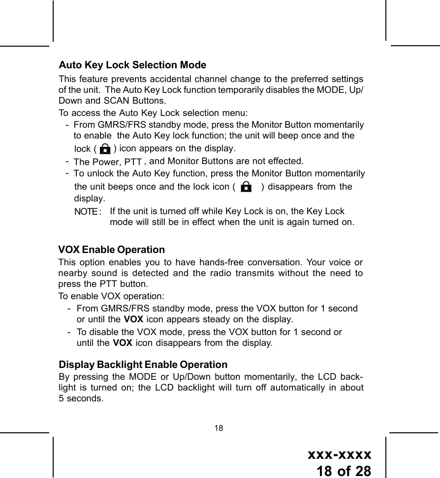 xxx-xxxx18 of 2818Auto Key Lock Selection ModeVOX Enable OperationThis option enables you to have hands-free conversation. Your voice ornearby sound is detected and the radio transmits without the need topress the PTT button.To enable VOX operation:- From GMRS/FRS standby mode, press the VOX button for 1 secondor until the VOX icon appears steady on the display.- To disable the VOX mode, press the VOX button for 1 second oruntil the VOX icon disappears from the display.This feature prevents accidental channel change to the preferred settingsof the unit.  The Auto Key Lock function temporarily disables the MODE, Up/Down and SCAN Buttons.To access the Auto Key Lock selection menu:- From GMRS/FRS standby mode, press the Monitor Button momentarilyto enable  the Auto Key lock function; the unit will beep once and thelock (   ) icon appears on the display.-The Power, PTT , and Monitor Buttons are not effected.-To unlock the Auto Key function, press the Monitor Button momentarilythe unit beeps once and the lock icon (  ) disappears from thedisplay.NOTE : If the unit is turned off while Key Lock is on, the Key Lockmode will still be in effect when the unit is again turned on.Display Backlight Enable OperationBy pressing the MODE or Up/Down button momentarily, the LCD back-light is turned on; the LCD backlight will turn off automatically in about5 seconds. 