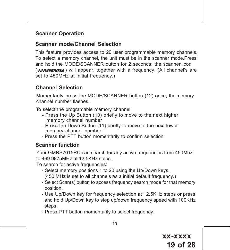 xx-xxxx19 of 28To select the programable memory channel: - Press the Up Button (10) briefly to move to the next higher memory channel number . - Press the Down Button (11) briefly to move to the next lowermemory channel number.Scanner function19Scanner OperationScanner mode/Channel SelectionThis feature provides access to 20 user programmable memory channels.To select a memory channel, the unit must be in the scanner mode.Pressand hold the MODE/SCANNER button for 2 seconds; the scanner icon(               ) will appear, together with a frequency. (All channel's areset to 450MHz at initial frequency.) Momentarily press the MODE/SCANNER button (12) once; the memorychannel number flashes.SCANNERYour GMRS7015RC can search for any active frequencies from 450Mhzto 469.9875MHz at 12.5KHz steps.To search for active frequencies:    - Select memory positions 1 to 20 using the Up/Down keys.      (450 MHz is set to all channels as a initial default frequency.)    - Select Scan(s) button to access frequency search mode for that memory      position.     - Use Up/Down key for frequency selection at 12.5KHz steps or press      and hold Up/Down key to step up/down frequency speed with 100KHz      steps.    - Press PTT button momentarily to select frequency.Channel Selection- Press the PTT button momentarily to confirm selection.