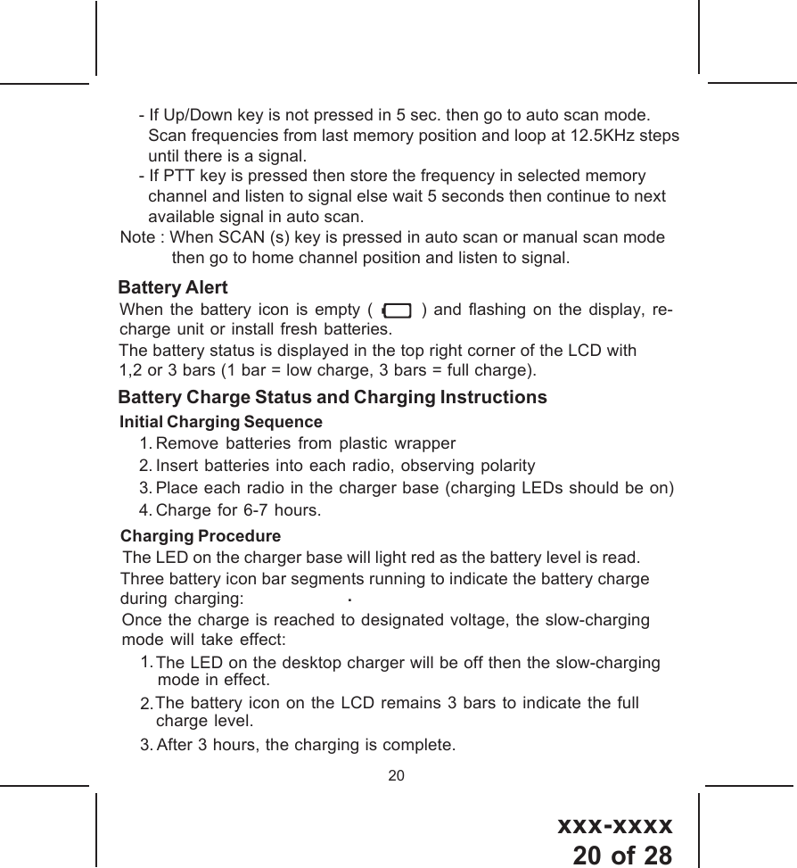 xxx-xxxx20 of 2820Battery Charge Status and Charging InstructionsInitial Charging Sequence1. Remove batteries from plastic wrapper2. Insert batteries into each radio, observing polarity3. Place each radio in the charger base (charging LEDs should be on)4. Charge for 6-7 hours..The LED on the charger base will light red as the battery level is read.The battery status is displayed in the top right corner of the LCD with1,2 or 3 bars (1 bar = low charge, 3 bars = full charge).Charging ProcedureThree battery icon bar segments running to indicate the battery chargeduring charging:Once the charge is reached to designated voltage, the slow-chargingmode will take effect:1.The LED on the desktop charger will be off then the slow-chargingmode in effect.3. After 3 hours, the charging is complete.Battery AlertWhen the battery icon is empty (       ) and flashing on the display, re- charge unit or install fresh batteries.2.The battery icon on the LCD remains 3 bars to indicate the fullcharge level.    - If Up/Down key is not pressed in 5 sec. then go to auto scan mode.      Scan frequencies from last memory position and loop at 12.5KHz steps      until there is a signal.    - If PTT key is pressed then store the frequency in selected memory      channel and listen to signal else wait 5 seconds then continue to next      available signal in auto scan.Note : When SCAN (s) key is pressed in auto scan or manual scan mode           then go to home channel position and listen to signal.