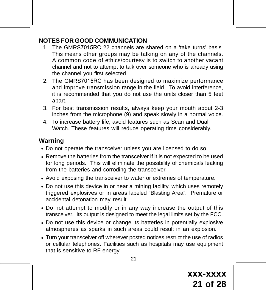 xxx-xxxx21 of 2821NOTES FOR GOOD COMMUNICATION1 . The GMRS7015RC 22 channels are shared on a &lsquo;take turns&rsquo; basis.This means other groups may be talking on any of the channels.A common code of ethics/courtesy is to switch to another vacantchannel and not to attempt to talk over someone who is already usingthe channel you first selected.2. The GMRS7015RC has been designed to maximize performanceand improve transmission range in the field.  To avoid interference,it is recommended that you do not use the units closer than 5 feetapart.3. For best transmission results, always keep your mouth about 2-3inches from the microphone (9) and speak slowly in a normal voice.4. To increase battery life, avoid features such as Scan and DualWatch. These features will reduce operating time considerably.Warning&bull;Do not operate the transceiver unless you are licensed to do so.&bull;Remove the batteries from the transceiver if it is not expected to be usedfor long periods.  This will eliminate the possibility of chemicals leakingfrom the batteries and corroding the transceiver.&bull;Avoid exposing the transceiver to water or extremes of temperature.&bull;Do not use this device in or near a mining facility, which uses remotelytriggered explosives or in areas labeled &ldquo;Blasting Area&rdquo;.  Premature oraccidental detonation may result.&bull;Do not attempt to modify or in any way increase the output of thistransceiver.  Its output is designed to meet the legal limits set by the FCC.&bull;Do not use this device or change its batteries in potentially explosiveatmospheres as sparks in such areas could result in an explosion.&bull;Turn your transceiver off wherever posted notices restrict the use of radiosor cellular telephones. Facilities such as hospitals may use equipmentthat is sensitive to RF energy.