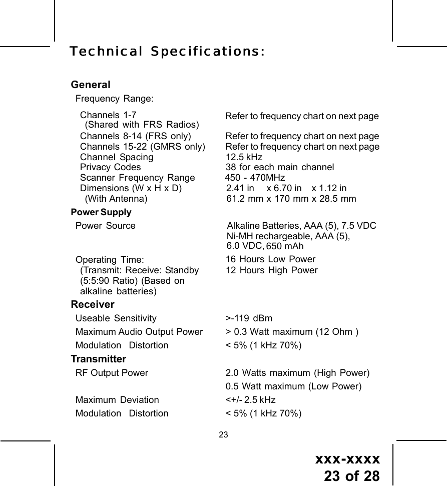 xxx-xxxx23 of 2823GeneralFrequency Range:Channels 1-7(Shared with FRS Radios) Refer to frequency chart on next pageChannels  8-14  (FRS  only) Refer to frequency chart on next pageChannels  15-22  (GMRS only) Refer to frequency chart on next pageChannel Spacing 12.5 kHzPrivacy Codes 38 for each main channelScanner Fr equency Range        450 - 470MHzDimensions (W x H x D) 2.41 in     x 6.70 in    x 1.12 in(With Antenna) 61.2 mm x 170 mm x 28.5 mmPower SupplyPower  Source Alkaline Batteries, AAA (5), 7.5 VDCNi-MH rechargeable, AAA (5),6.0 VDC, 650 mAhOperating Time: 16 Hours Low Power(Transmit: Receive: Standby 12 Hours High Power(5:5:90 Ratio) (Based onalkaline batteries)ReceiverUseable Sensitivity >-119 dBmMaximum Audio Output Power > 0.3 Watt maximum (12 Ohm )Modulation    Distortion < 5% (1 kHz 70%)TransmitterRF Output Power 2.0 Watts maximum (High Power)0.5 Watt maximum (Low Power)Maximum  Deviation <+/- 2.5 kHzModulation    Distortion < 5% (1 kHz 70%)TTTTTececececechnical Specifhnical Specifhnical Specifhnical Specifhnical Specificaicaicaicaications:tions:tions:tions:tions: