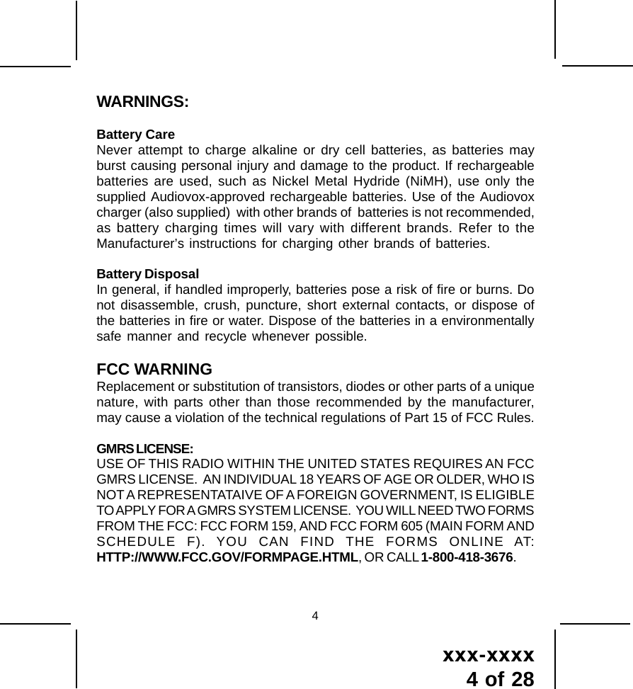 xxx-xxxx4 of 28WARNINGS:Battery CareNever attempt to charge alkaline or dry cell batteries, as batteries mayburst causing personal injury and damage to the product. If rechargeablebatteries are used, such as Nickel Metal Hydride (NiMH), use only thesupplied Audiovox-approved rechargeable batteries. Use of the Audiovoxcharger (also supplied)  with other brands of  batteries is not recommended,as battery charging times will vary with different brands. Refer to theManufacturer&rsquo;s instructions for charging other brands of batteries.Battery DisposalIn general, if handled improperly, batteries pose a risk of fire or burns. Donot disassemble, crush, puncture, short external contacts, or dispose ofthe batteries in fire or water. Dispose of the batteries in a environmentallysafe manner and recycle whenever possible.FCC WARNINGReplacement or substitution of transistors, diodes or other parts of a uniquenature, with parts other than those recommended by the manufacturer,may cause a violation of the technical regulations of Part 15 of FCC Rules.GMRS LICENSE:USE OF THIS RADIO WITHIN THE UNITED STATES REQUIRES AN FCCGMRS LICENSE.  AN INDIVIDUAL 18 YEARS OF AGE OR OLDER, WHO ISNOT A REPRESENTATAIVE OF A FOREIGN GOVERNMENT, IS ELIGIBLETO APPLY FOR A GMRS SYSTEM LICENSE.  YOU WILL NEED TWO FORMSFROM THE FCC: FCC FORM 159, AND FCC FORM 605 (MAIN FORM ANDSCHEDULE F). YOU CAN FIND THE FORMS ONLINE AT:HTTP://WWW.FCC.GOV/FORMPAGE.HTML, OR CALL 1-800-418-3676.4