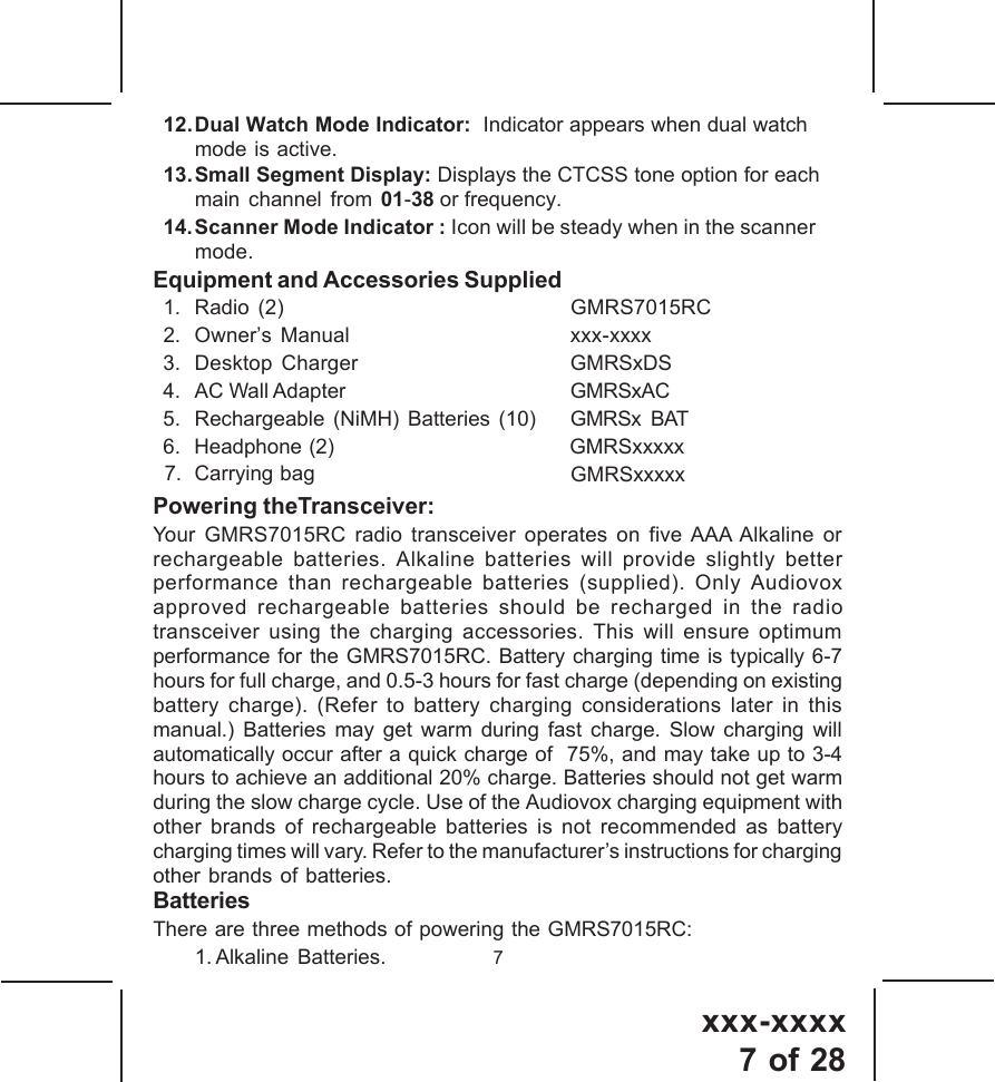 xxx-xxxx7 of 28713. Small Segment Display: Displays the CTCSS tone option for eachmain channel from 01-38 or frequency.12.Dual Watch Mode Indicator:  Indicator appears when dual watchmode is active.14.Scanner Mode Indicator : Icon will be steady when in the scanner   mode.Equipment and Accessories Supplied1. Radio  (2) GMRS7015RC2. Owner&rsquo;s Manual xxx-xxxx3. Desktop Charger GMRSxDS4. AC Wall Adapter GMRSxAC5. Rechargeable (NiMH) Batteries (10) GMRSx BAT6.  Headphone (2)                                   GMRSxxxxx Carrying bag  Powering theTransceiver:Your GMRS7015RC radio transceiver operates on five AAA Alkaline orrechargeable batteries. Alkaline batteries will provide slightly betterperformance than rechargeable batteries (supplied). Only Audiovoxapproved rechargeable batteries should be recharged in the radiotransceiver using the charging accessories. This will ensure optimumperformance for the GMRS7015RC. Battery charging time is typically 6-7hours for full charge, and 0.5-3 hours for fast charge (depending on existingbattery charge). (Refer to battery charging considerations later in thismanual.) Batteries may get warm during fast charge. Slow charging willautomatically occur after a quick charge of  75%, and may take up to 3-4hours to achieve an additional 20% charge. Batteries should not get warmduring the slow charge cycle. Use of the Audiovox charging equipment withother brands of rechargeable batteries is not recommended as batterycharging times will vary. Refer to the manufacturer&rsquo;s instructions for chargingother brands of batteries.BatteriesThere are three methods of powering the GMRS7015RC:1. Alkaline Batteries.GMRSxxxxx7.