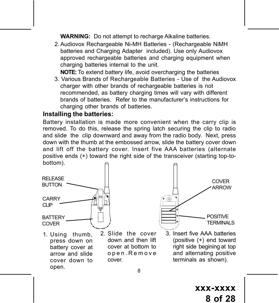 xxx-xxxx8 of 2882. Slide the coverdown and then liftcover at bottom toopen.Removecover.3. Insert five AAA batteries(positive (+) end towardright  side  begining at  topand alternating positiveterminals as shown).1. Using thumb,press down onbattery cover atarrow and slidecover down toopen.WARNING:  Do not attempt to recharge Alkaline batteries.2. Audiovox Rechargeable Ni-MH Batteries - (Rechargeable NiMHbatteries and Charging Adapter  included). Use only Audiovoxapproved rechargeable batteries and charging equipment whencharging batteries internal to the unit.NOTE: To extend battery life, avoid overcharging the batteries3. Various Brands of Rechargeable Batteries - Use of  the Audiovoxcharger with other brands of rechargeable batteries is notrecommended, as battery charging times will vary with differentbrands of batteries.  Refer to the manufacturer&rsquo;s instructions forcharging other brands of batteries.Installing the batteries:Battery installation is made more convenient when the carry clip isremoved. To do this, release the spring latch securing the clip to radioand slide  the  clip downward and away from the radio body.  Next, pressdown with the thumb at the embossed arrow, slide the battery cover downand lift off the battery cover. Insert five AAA batteries (alternatepositive ends (+) toward the right side of the transceiver (starting top-to-bottom).RELEASEBUTTONBATTERYCOVERCARRYCLIPCOVERARROWPOSITIVETERMINALS+++